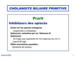 CHOLANGITE BILIAIRE PRIMITIVE
Prurit
Inhibiteurs des opiacés
Action sur les opiacés endogènes
(augmentés si cholestase)
Naltrexone, nalmefene per os / Naloxone IV
Naltrexone:
12,5 mg/j, puis augmenter de 12,5 mg/j tous les 3 à 7 j
jusqu'à 50 mg/j
Effets secondaires possibles :
Syndrome de manque
Claude EUGÈNE 72
 