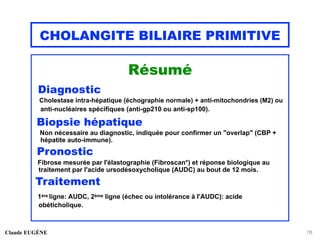 CHOLANGITE BILIAIRE PRIMITIVE
Résumé
Diagnostic
Cholestase intra-hépatique (échographie normale) + anti-mitochondries (M2) ou
anti-nucléaires spécifiques (anti-gp210 ou anti-sp100).
Biopsie hépatique
Non nécessaire au diagnostic, indiquée pour confirmer un "overlap" (CBP +
hépatite auto-immune).
Pronostic
Fibrose mesurée par l'élastographie (Fibroscan*) et réponse biologique au
traitement par l'acide ursodésoxycholique (AUDC) au bout de 12 mois.
Traitement
1ère ligne: AUDC, 2ème ligne (échec ou intolérance à l'AUDC): acide
obéticholique.
Claude EUGÈNE 78
 