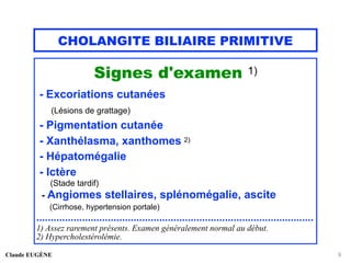 CHOLANGITE BILIAIRE PRIMITIVE
Signes d'examen 1)
- Excoriations cutanées
(Lésions de grattage)
- Pigmentation cutanée
- Xanthélasma, xanthomes 2)
- Hépatomégalie
- Ictère
(Stade tardif)
- Angiomes stellaires, splénomégalie, ascite
(Cirrhose, hypertension portale)
.................................................................................................
1) Assez rarement présents. Examen généralement normal au début.
2) Hypercholestérolémie.
Claude EUGÈNE 9
 