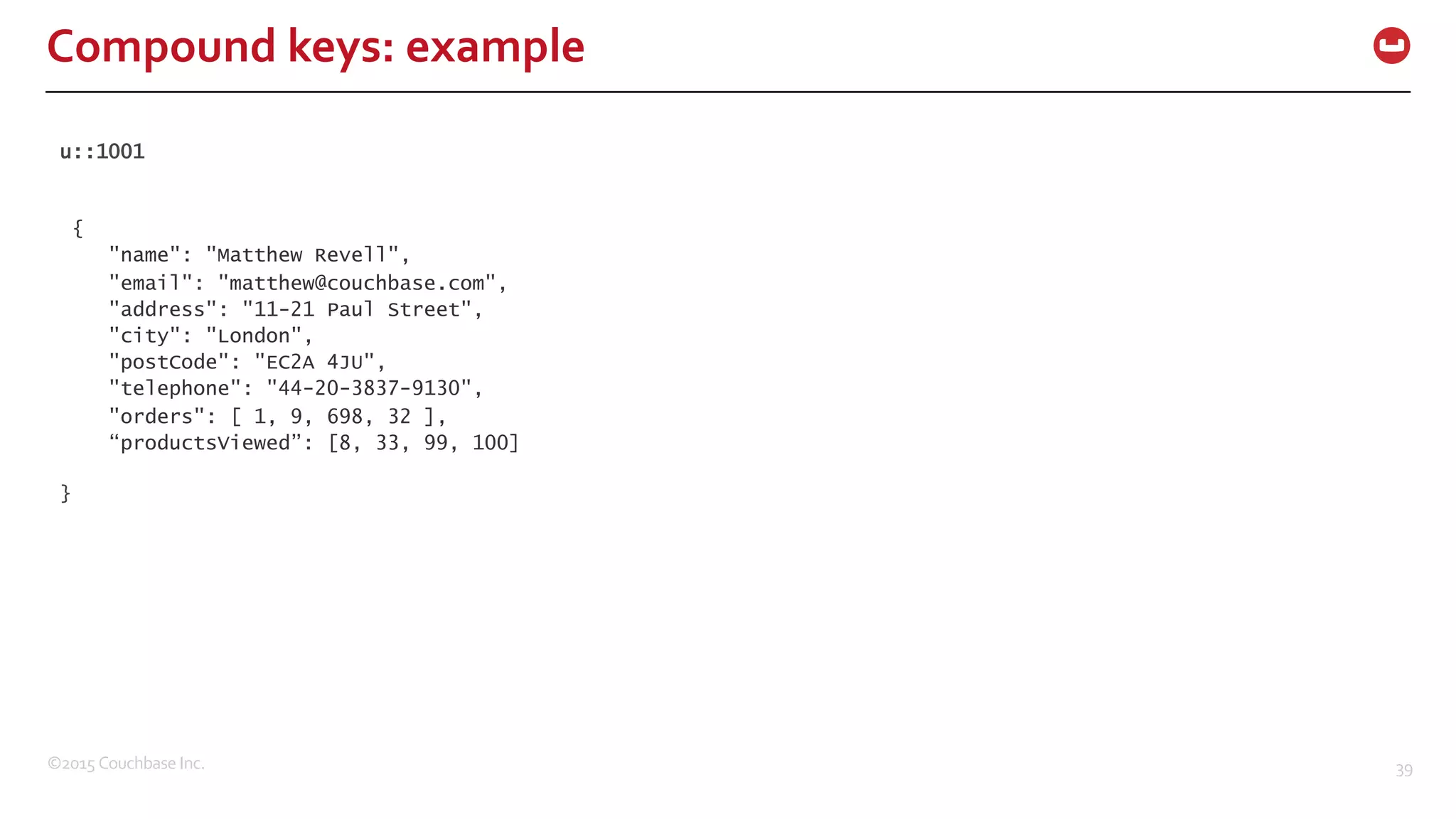 ©2015  Couchbase  Inc. 39 Compound  keys:  example u::1001 { "name": "Matthew Revell", "email": "matthew@couchbase.com", "address": "11-21 Paul Street", "city": "London", "postCode": "EC2A 4JU", "telephone": "44-20-3837-9130", "orders": [ 1, 9, 698, 32 ], “productsViewed”: [8, 33, 99, 100] } 