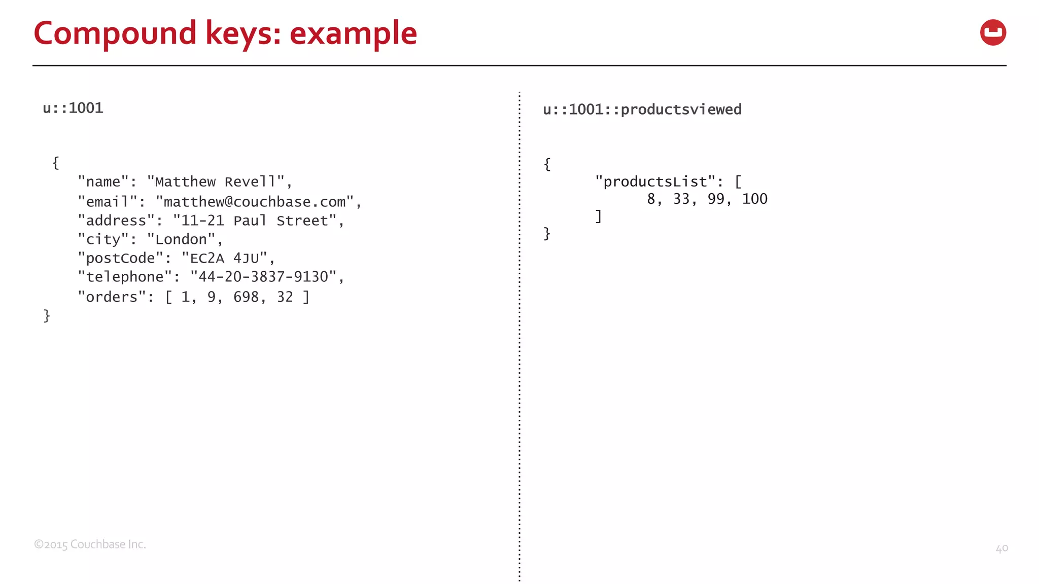 ©2015  Couchbase  Inc. 40 Compound  keys:  example u::1001 { "name": "Matthew Revell", "email": "matthew@couchbase.com", "address": "11-21 Paul Street", "city": "London", "postCode": "EC2A 4JU", "telephone": "44-20-3837-9130", "orders": [ 1, 9, 698, 32 ] } u::1001::productsviewed { "productsList": [ 8, 33, 99, 100 ] } 