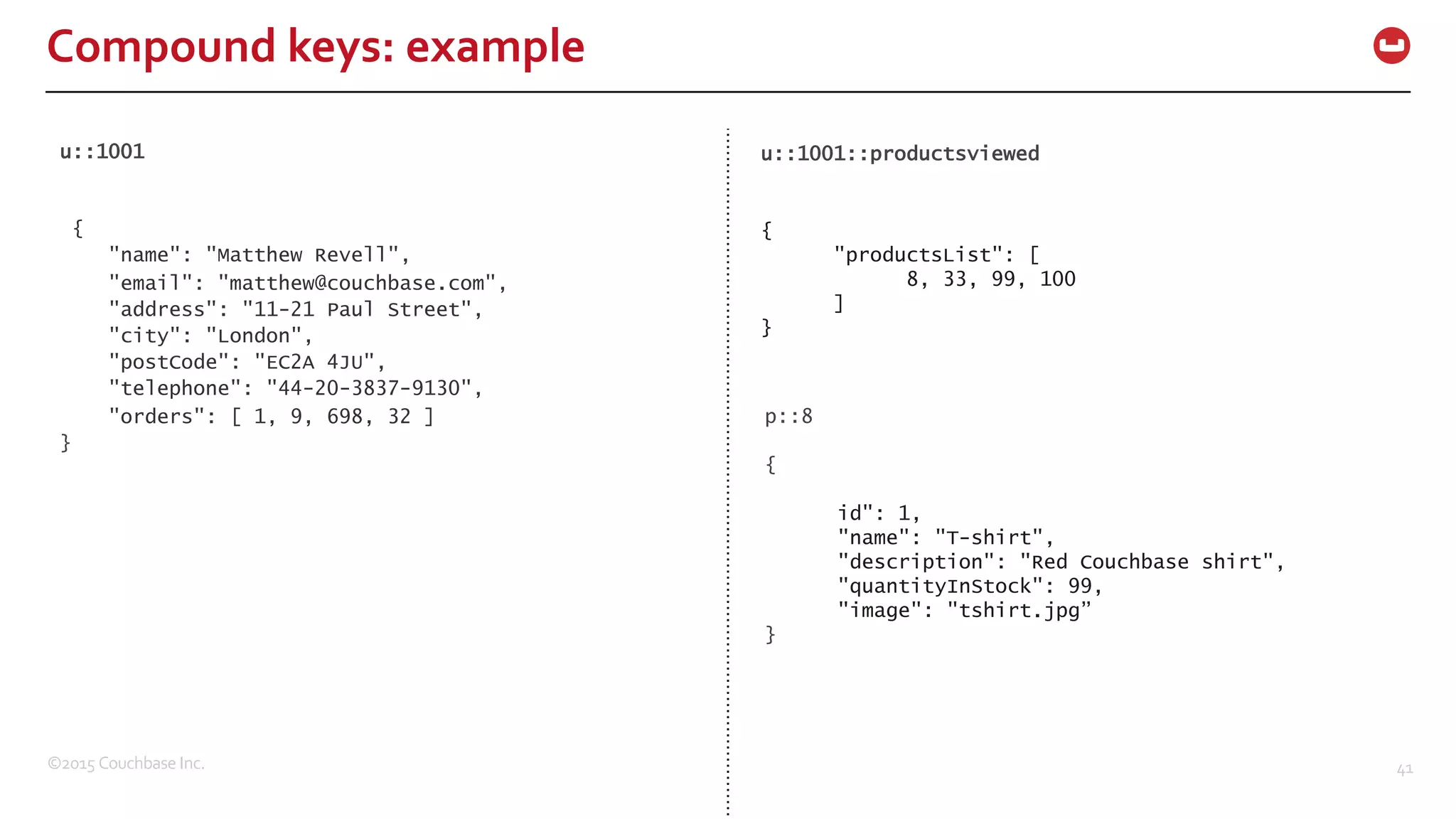 ©2015  Couchbase  Inc. 41 Compound  keys:  example u::1001 { "name": "Matthew Revell", "email": "matthew@couchbase.com", "address": "11-21 Paul Street", "city": "London", "postCode": "EC2A 4JU", "telephone": "44-20-3837-9130", "orders": [ 1, 9, 698, 32 ] } u::1001::productsviewed { "productsList": [ 8, 33, 99, 100 ] } p::8 { id": 1, "name": "T-shirt", "description": "Red Couchbase shirt", "quantityInStock": 99, "image": "tshirt.jpg” } 