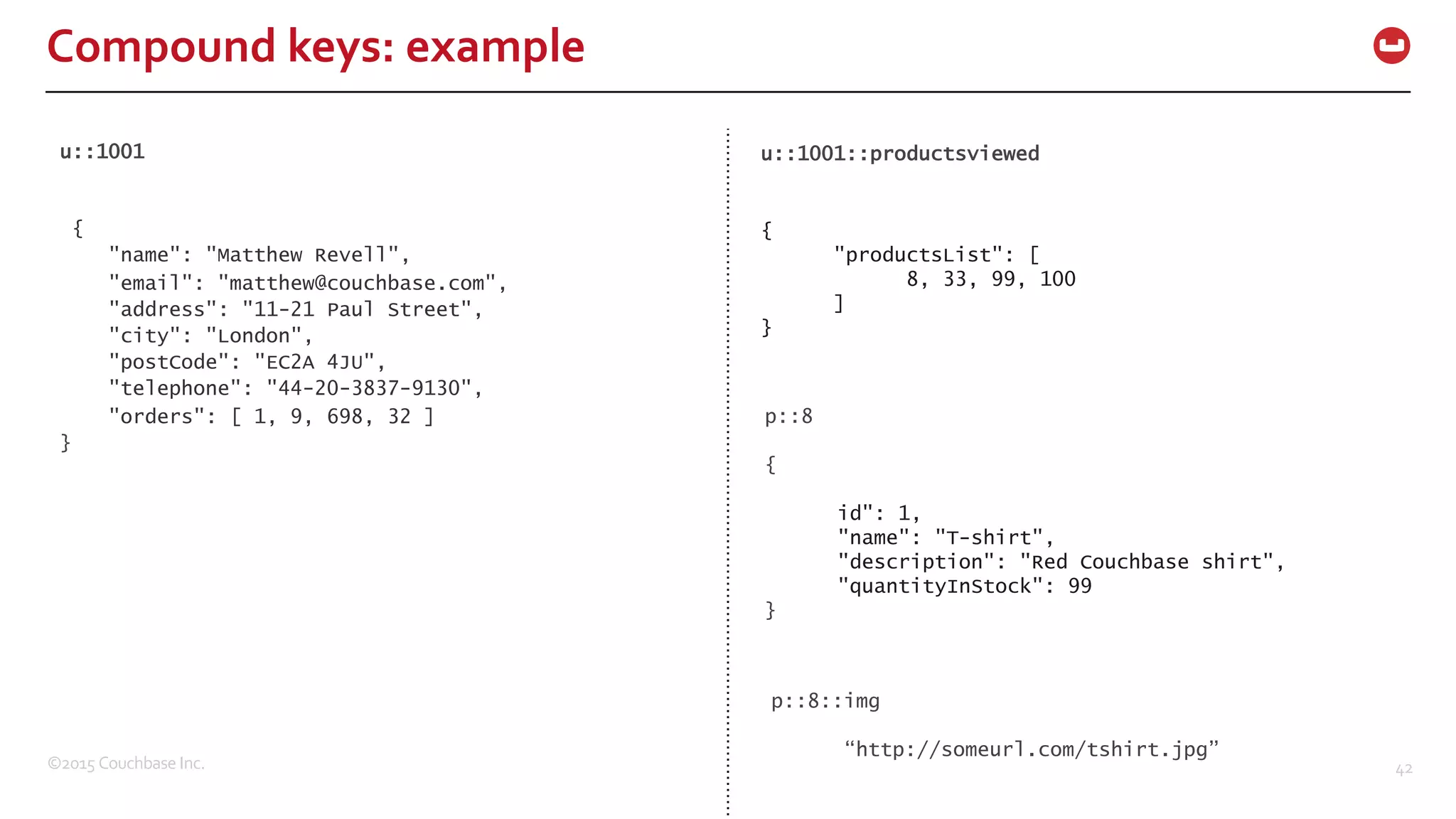 ©2015  Couchbase  Inc. 42 Compound  keys:  example u::1001 { "name": "Matthew Revell", "email": "matthew@couchbase.com", "address": "11-21 Paul Street", "city": "London", "postCode": "EC2A 4JU", "telephone": "44-20-3837-9130", "orders": [ 1, 9, 698, 32 ] } u::1001::productsviewed { "productsList": [ 8, 33, 99, 100 ] } p::8 { id": 1, "name": "T-shirt", "description": "Red Couchbase shirt", "quantityInStock": 99 } p::8::img “http://someurl.com/tshirt.jpg” 