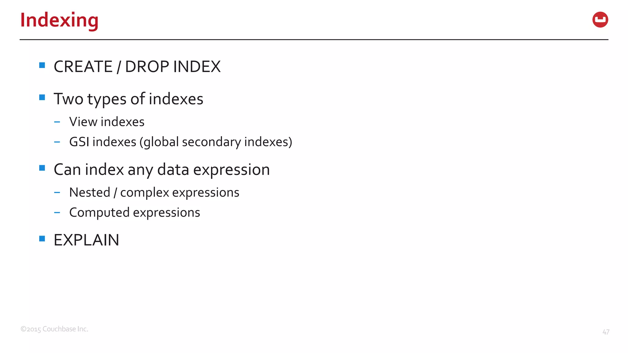 ©2015  Couchbase  Inc. 47 Indexing § CREATE  /  DROP  INDEX § Two  types  of  indexes – View  indexes – GSI  indexes  (global  secondary  indexes) § Can  index  any  data  expression – Nested  /  complex  expressions – Computed  expressions § EXPLAIN 