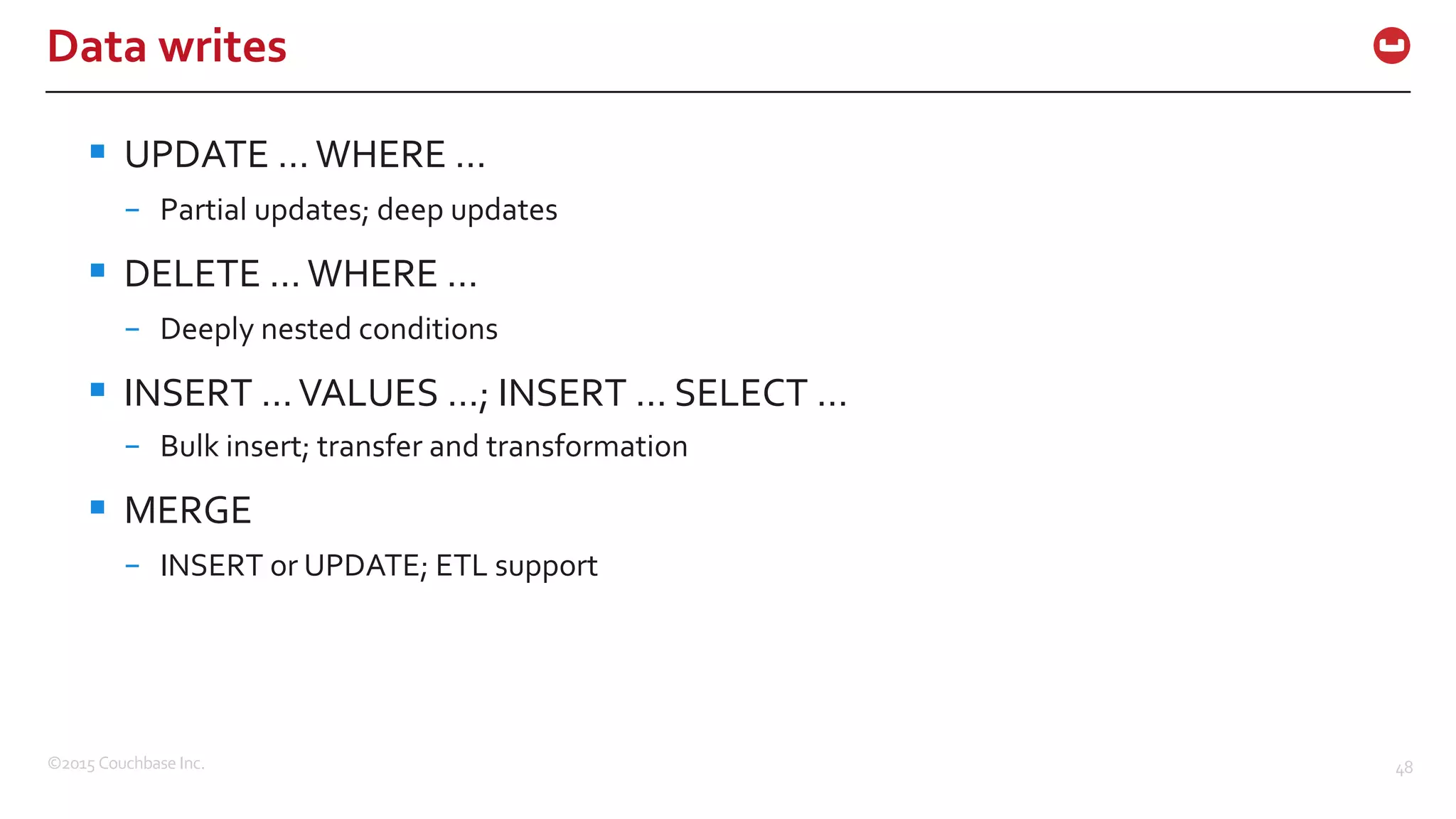 ©2015  Couchbase  Inc. 48 Data  writes § UPDATE  …  WHERE  … – Partial  updates;  deep  updates § DELETE  …  WHERE  … – Deeply  nested  conditions § INSERT  …  VALUES  …;  INSERT  …  SELECT  … – Bulk  insert;  transfer  and  transformation § MERGE – INSERT  or  UPDATE;  ETL  support 