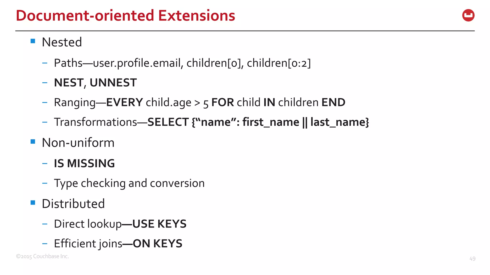©2015  Couchbase  Inc. 49 Document-­‐oriented  Extensions § Nested – Paths—user.profile.email,  children[0],  children[0:2] – NEST,  UNNEST – Ranging—EVERY  child.age  >  5  FOR child  IN children  END – Transformations—SELECT  {“name”:  first_name  ||  last_name} § Non-­‐uniform – IS  MISSING – Type  checking  and  conversion § Distributed – Direct  lookup—USE  KEYS – Efficient  joins—ON  KEYS 