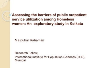 Assessing the barriers of public outpatient
service utilization among Homeless
women: An exploratory study in Kolkata
Margubur Rahaman
Research Fellow,
International Institute for Population Sciences (IIPS),
Mumbai
 
