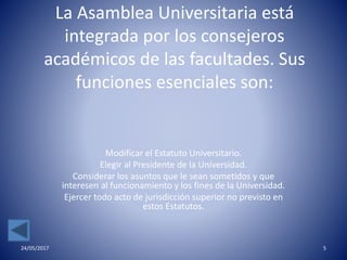 La Asamblea Universitaria está
integrada por los consejeros
académicos de las facultades. Sus
funciones esenciales son:
Modificar el Estatuto Universitario.
Elegir al Presidente de la Universidad.
Considerar los asuntos que le sean sometidos y que
interesen al funcionamiento y los fines de la Universidad.
Ejercer todo acto de jurisdicción superior no previsto en
estos Estatutos.
24/05/2017 5