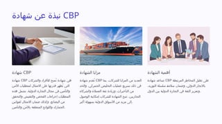 ‫شهادة‬ ‫عن‬ ‫نبذة‬ CBP
‫شهادة‬ CBP
‫شهادة‬ CBP ‫والشركات‬ ‫لألفراد‬ ‫ُمنح‬‫ت‬ ‫شهادة‬ ‫هي‬
‫األمن‬ ‫لمتطلبات‬ ‫االمتثال‬ ‫على‬ ‫قدرتها‬ ‫ُظهر‬‫ت‬ ‫التي‬
‫هذه‬ ‫تشمل‬ .‫الدولية‬ ‫التجارة‬ ‫مجال‬ ‫في‬ ‫والتأمين‬
‫والتحقق‬ ‫والتفتيش‬ ‫الفحص‬ ‫إجراءات‬ ‫المتطلبات‬
‫لقوانين‬ ‫االمتثال‬ ‫ضمان‬ ‫وكذلك‬ ،‫البضائع‬ ‫من‬
‫والتأمين‬ ‫باألمن‬ ‫المتعلقة‬ ‫واللوائح‬ ‫الجمارك‬.
‫الشهادة‬ ‫مزايا‬
‫شهادة‬ ‫ُقدم‬‫ت‬ CBP ‫بما‬ ،‫للشركات‬ ‫المزايا‬ ‫من‬ ‫العديد‬
‫والحد‬ ،‫الجمركي‬ ‫التخليص‬ ‫عمليات‬ ‫تسريع‬ ‫ذلك‬ ‫في‬
‫والشركاء‬ ‫العمالء‬ ‫ثقة‬ ‫وزيادة‬ ،‫التأخيرات‬ ‫من‬
‫الوصول‬ ‫إمكانية‬ ‫للشركات‬ ‫الشهادة‬ ‫تتيح‬ .‫التجاريين‬
‫أكبر‬ ‫بسهولة‬ ‫الدولية‬ ‫األسواق‬ ‫من‬ ‫مزيد‬ ‫إلى‬.
‫الشهادة‬ ‫أهمية‬
‫شهادة‬ ‫تساعد‬ CBP ‫المرتبطة‬ ‫المخاطر‬ ‫تقليل‬ ‫على‬
،‫التوريد‬ ‫سلسلة‬ 
‫ة‬‫سالم‬ ‫وضمان‬ ،‫الدولي‬ ‫باالتجار‬
‫الدول‬ ‫بين‬ ‫الدولية‬ ‫التجارة‬ ‫في‬ ‫الثقة‬ ‫وتعزيز‬.
 