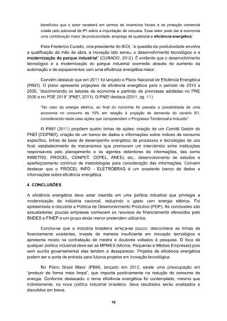 benefícios que o setor receberá em termos de incentivos fiscais e de proteção comercial
       criada pelo adicional de IPI sobre a importação de veículos. Esse setor pode dar à economia
       uma contribuição maior de produtividade, emprego de qualidade e eficiência energética”.

        Para Frederico Curado, vice-presidente do IEDI, “a questão da produtividade envolve
a qualificação da mão de obra, a inovação lato sensu, o desenvolvimento tecnológico e a
modernização do parque industrial” (CURADO, 2012). É evidente que o desenvolvimento
tecnológico e a modernização do parque industrial ocorrerão através do aumento da
automação e de equipamentos com uma eficiência energética maior.

       Convém destacar que em 2011 foi lançado o Plano Nacional de Eficiência Energética
(PNEf). O plano apresenta projeções de eficiência energética para o período de 2010 a
2030, “discriminando os setores da economia e partindo de premissas adotadas no PNE
2030 e no PDE 2019” (PNEf, 2011). O PNEf destaca (2011, pg. 11):

       “No caso da energia elétrica, ao final do horizonte foi prevista a possibilidade de uma
       economia no consumo de 10% em relação à projeção de demanda do cenário B1,
       considerando neste caso ações que compreendem o Progresso Tendencial e Induzido”.

        O PNEf (2011) propõem quatro linhas de ações: criação de um Comitê Gestor do
PNEf (CGPNEf); criação de um banco de dados e informações sobre índices de consumo
específico, linhas de base de desempenho energético de processos e tecnologias de uso
final; estabelecimento de mecanismos que promovam um intercâmbio entre instituições
responsáveis pelo planejamento e os agentes detentores de informações, tais como
INMETRO, PROCEL, CONPET, CEPEL, ANEEL etc.; desenvolvimento de estudos e
aperfeiçoamento contínuo de metodologias para consideração das informações. Convém
destacar que o PROCEL INFO - ELETROBRAS é um excelente banco de dados e
informações sobre eficiência energética.

4. CONCLUSÕES

A eficiência energética deve estar inserida em uma política industrial que privilegie a
modernização da indústria nacional, reduzindo o gasto com energia elétrica. Foi
apresentada e discutida a Política de Desenvolvimento Produtivo (PDP). As conclusões são
assustadoras: poucas empresas conhecem os recursos de financiamento oferecidos pelo
BNDES e FINEP e um grupo ainda menor pretendem utilizá-los.

        Conclui-se que a indústria brasileira arrisca-se pouco; desconhece as linhas de
financiamento existentes, investe de maneira insuficiente em inovação tecnológica e
apresenta receio na contratação de mestre e doutores voltados à pesquisa. O foco de
qualquer política industrial deve ser as MPMES (Micros, Pequenas e Médias Empresas) pois
sem auxílio governamental elas tendem a desaparecer. Projetos de eficiência energética
podem ser a porta de entrada para futuros projetos em inovação tecnológica.

        No Plano Brasil Maior (PBM), lançado em 2012, existe uma preocupação em
“produzir de forma mais limpa”, que impacta positivamente na redução do consumo de
energia. Conforme destacado, o tema eficiência energética foi contemplado, mesmo que
indiretamente, na nova política industrial brasileira. Seus resultados serão analisados e
discutidos em breve.

                                               10
 