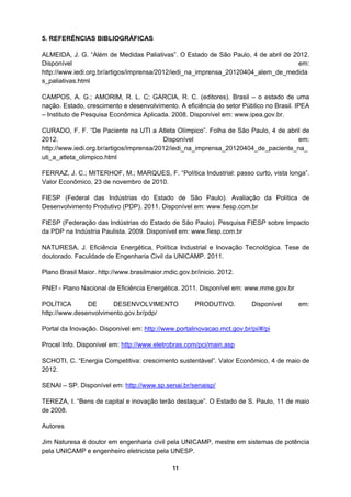 5. REFERÊNCIAS BIBLIOGRÁFICAS

ALMEIDA, J. G. “Além de Medidas Paliativas”. O Estado de São Paulo, 4 de abril de 2012.
Disponível                                                                          em:
http://www.iedi.org.br/artigos/imprensa/2012/iedi_na_imprensa_20120404_alem_de_medida
s_paliativas.html

CAMPOS, A. G.; AMORIM, R. L. C; GARCIA, R. C. (editores). Brasil – o estado de uma
nação. Estado, crescimento e desenvolvimento. A eficiência do setor Público no Brasil. IPEA
– Instituto de Pesquisa Econômica Aplicada. 2008. Disponível em: www.ipea.gov.br.

CURADO, F. F. “De Paciente na UTI a Atleta Olímpico”. Folha de São Paulo, 4 de abril de
2012.                                     Disponível                               em:
http://www.iedi.org.br/artigos/imprensa/2012/iedi_na_imprensa_20120404_de_paciente_na_
uti_a_atleta_olimpico.html

FERRAZ, J. C.; MITERHOF, M.; MARQUES, F. “Política Industrial: passo curto, vista longa”.
Valor Econômico, 23 de novembro de 2010.

FIESP (Federal das Indústrias do Estado de São Paulo). Avaliação da Política de
Desenvolvimento Produtivo (PDP). 2011. Disponível em: www.fiesp.com.br

FIESP (Federação das Indústrias do Estado de São Paulo). Pesquisa FIESP sobre Impacto
da PDP na Indústria Paulista. 2009. Disponível em: www.fiesp.com.br

NATURESA, J. Eficiência Energética, Política Industrial e Inovação Tecnológica. Tese de
doutorado. Faculdade de Engenharia Civil da UNICAMP. 2011.

Plano Brasil Maior. http://www.brasilmaior.mdic.gov.br/inicio. 2012.

PNEf - Plano Nacional de Eficiência Energética. 2011. Disponível em: www.mme.gov.br

POLÍTICA       DE      DESENVOLVIMENTO                PRODUTIVO.        Disponível     em:
http://www.desenvolvimento.gov.br/pdp/

Portal da Inovação. Disponível em: http://www.portalinovacao.mct.gov.br/pi/#/pi

Procel Info. Disponível em: http://www.eletrobras.com/pci/main.asp

SCHOTI, C. “Energia Competitiva: crescimento sustentável”. Valor Econômico, 4 de maio de
2012.

SENAI – SP. Disponível em: http://www.sp.senai.br/senaisp/

TEREZA, I. “Bens de capital e inovação terão destaque”. O Estado de S. Paulo, 11 de maio
de 2008.

Autores

Jim Naturesa é doutor em engenharia civil pela UNICAMP, mestre em sistemas de potência
pela UNICAMP e engenheiro eletricista pela UNESP.

                                              11
 