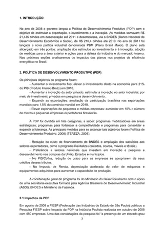 1. INTRODUÇÃO


No ano de 2008 o governo lançou a Política de Desenvolvimento Produtivo (PDP) com o
objetivo de estimular a exportação, o investimento e a inovação. As medidas somavam R$
21,435 bilhões em desoneração até 2011 e desembolsos, via o BNDES (Banco Nacional de
Desenvolvimento Econômico e Social), de R$ 210,4 bilhões até 2010. No ano de 2011 foi
lançada a nova política industrial denominada PBM (Plano Brasil Maior). O plano está
alicerçado em três pontos: ampliação dos estímulos ao investimento e à inovação; adoção
de medidas para a área exterior e ações para a defesa da indústria e do mercado interno.
Nas próximas seções analisaremos os impactos dos planos nos projetos de eficiência
energética no Brasil.


2. POLÍTICA DE DESENVOLVIMENTO PRODUTIVO (PDP)

Os principais objetivos do programa foram:
       - Aumentar o investimento fixo: elevar o investimento direto na economia para 21%
do PIB (Produto Interno Bruto) em 2010.
       - Aumentar a inovação do setor privado: estimular a inovação no setor industrial, por
meio de investimento privados em pesquisa e desenvolvimento.
       - Expandir as exportações: ampliação da participação brasileira nas exportações
mundiais para 1,5% do comércio mundial em 2010.
       - Elevar exportações de pequenas e médias empresas: aumentar em 10% o número
de micros e pequenas empresas exportadoras brasileiras.

       A PDP foi dividida em três categorias, a saber: programas mobilizadores em áreas
estratégicas; programas para fortalecer a competitividade e programas para consolidar e
expandir a liderança. As principais medidas para se alcançar tais objetivos foram (Política de
Desenvolvimento Produtivo, 2008) (TEREZA, 2008):

        - Redução de custo de financiamento do BNDES e ampliação dos subsídios aos
setores exportadores, como o programa Revitaliza (calçados, couros, móveis e têxteis).
        - Preferência a setores nacionais que investem em inovação e pesquisa e
desenvolvimento nas compras da União, Estados e municípios.
        - No PIS/Cofins, redução do prazo para as empresas se apropriarem de seus
créditos desses tributos.
        - No Imposto de Renda, depreciação acelerada do valor de máquinas e
equipamentos adquiridos para aumentar a capacidade de produção.

       A coordenação geral do programa foi do Ministério do Desenvolvimento com o apoio
de uma secretaria-executiva formada pela Agência Brasileira de Desenvolvimento Industrial
(ABDI), BNDES e Ministério da Fazenda.


2.1 Impactos da PDP

Em agosto de 2009 a FIESP (Federação das Indústrias do Estado de São Paulo) publicou a
Pesquisa FIESP sobre Impacto da PDP na Indústria Paulista realizada em outubro de 2008
com 450 empresas. Uma das constatações da pesquisa foi “a presença de um elevado grau
                                              2
 