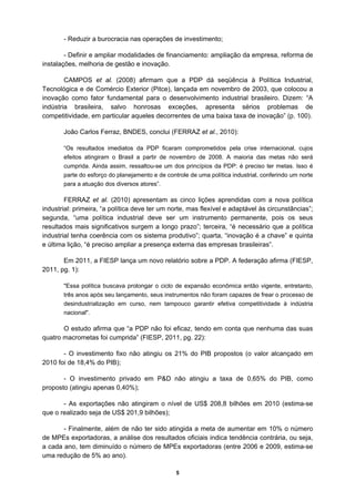 - Reduzir a burocracia nas operações de investimento;

        - Definir e ampliar modalidades de financiamento: ampliação da empresa, reforma de
instalações, melhoria de gestão e inovação.

        CAMPOS et al. (2008) afirmam que a PDP dá seqüência à Política Industrial,
Tecnológica e de Comércio Exterior (Pitce), lançada em novembro de 2003, que colocou a
inovação como fator fundamental para o desenvolvimento industrial brasileiro. Dizem: “A
indústria brasileira, salvo honrosas exceções, apresenta sérios problemas de
competitividade, em particular aqueles decorrentes de uma baixa taxa de inovação” (p. 100).

       João Carlos Ferraz, BNDES, conclui (FERRAZ et al., 2010):

       “Os resultados imediatos da PDP ficaram comprometidos pela crise internacional, cujos
       efeitos atingiram o Brasil a partir de novembro de 2008. A maioria das metas não será
       cumprida. Ainda assim, ressaltou-se um dos princípios da PDP: é preciso ter metas. Isso é
       parte do esforço do planejamento e de controle de uma política industrial, conferindo um norte
       para a atuação dos diversos atores”.

        FERRAZ et al. (2010) apresentam as cinco lições aprendidas com a nova política
industrial: primeira, “a política deve ter um norte, mas flexível e adaptável às circunstâncias”;
segunda, “uma política industrial deve ser um instrumento permanente, pois os seus
resultados mais significativos surgem a longo prazo”; terceira, “é necessário que a política
industrial tenha coerência com os sistema produtivo”; quarta, “inovação é a chave” e quinta
e última lição, “é preciso ampliar a presença externa das empresas brasileiras”.

       Em 2011, a FIESP lança um novo relatório sobre a PDP. A federação afirma (FIESP,
2011, pg. 1):

       "Essa política buscava prolongar o ciclo de expansão econômica então vigente, entretanto,
       três anos após seu lançamento, seus instrumentos não foram capazes de frear o processo de
       desindustrialização em curso, nem tampouco garantir efetiva competitividade à indústria
       nacional".

       O estudo afirma que “a PDP não foi eficaz, tendo em conta que nenhuma das suas
quatro macrometas foi cumprida” (FIESP, 2011, pg. 22):

       - O investimento fixo não atingiu os 21% do PIB propostos (o valor alcançado em
2010 foi de 18,4% do PIB);

       - O investimento privado em P&D não atingiu a taxa de 0,65% do PIB, como
proposto (atingiu apenas 0,40%);

       - As exportações não atingiram o nível de US$ 208,8 bilhões em 2010 (estima-se
que o realizado seja de US$ 201,9 bilhões);

       - Finalmente, além de não ter sido atingida a meta de aumentar em 10% o número
de MPEs exportadoras, a análise dos resultados oficiais indica tendência contrária, ou seja,
a cada ano, tem diminuído o número de MPEs exportadoras (entre 2006 e 2009, estima-se
uma redução de 5% ao ano).

                                                 5
 