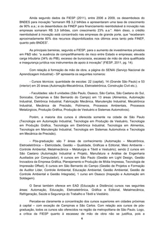 Ainda segundo dados da FIESP (2011), entre 2006 a 2009, os desembolsos do
BNDES para inovação "somaram R$ 3,2 bilhões e apresentaram uma taxa de crescimento
de 90% a.a.; e os desembolsos da FINEP para financiamento reembolsável à inovação nas
empresas somaram R$ 3,9 bilhões, com crescimento 23% a.a.". Além disso, o crédito
reembolsável à inovação está concentrado nas empresas de grande porte, que “receberam
aproximadamente 80% dos recursos disponibilizados nos últimos anos tanto pela FINEP,
quanto pelo BNDES”.

       As principais barreiras, segundo a FIESP, para o aumento de investimentos privados
em P&D são: “a ausência de compartilhamento de risco entre Estado e empresas; elevada
carga tributária (34% do PIB), excesso de burocracia, escassez de mão de obra qualificada
e insegurança jurídica nos instrumentos de apoio à inovação” (FIESP, 2011, pg. 14).

      Com relação à formação de mão de obra, a página do SENAI (Serviço Nacional de
Aprendizagem Industrial) - SP apresenta os seguintes números:

         - Cursos técnicos: quantidade de escolas: 22 (capital), 14 (Grande São Paulo) e 53
(interior) em 20 áreas (Automação-Mecatrônica, Eletroeletrônica, Construção Civil etc.);

        - Faculdades: são 8 unidades (São Paulo, Osasco, São Carlos, São Caetano do Sul,
Sorocaba, Campinas e São Bernardo do Campo) em 13 áreas (Alimentos, Automação
Industrial, Eletrônica Industrial, Fabricação Mecânica, Manutenção Industrial, Mecatrônica
Industrial, Mecânica de Precisão, Polímeros, Processos Ambientais, Processos
Metalúrgicos, Produção Gráfica, Produção de Vestuário e Sistemas Automotivos).

       Porém, a maioria dos cursos é oferecida somente na cidade de São Paulo
(Tecnologia em Automação Industrial, Tecnologia em Produção de Vestuário, Tecnologia
em Produção Gráfica, Tecnologia em Eletrônica Industrial, Tecnologia em Alimentos,
Tecnologia em Manutenção Industrial, Tecnologia em Sistemas Automotivos e Tecnologia
em Mecânica de Precisão).

        - Pós-graduação: são 7 áreas de conhecimento (Automação – Mecatrônica,
Eletroeletrônica – Eletricidade, Gestão – Qualidade, Gráficas e Editorial, Meio Ambiente -
Controle Ambiental, Metalmecânica – Metalurgia e Têxtil e Vestuário); sendo 2 cursos em
São Caetano (Automação Industrial e Projeto, Manufatura e Análise de Engenharia
Auxiliados por Computador), 4 cursos em São Paulo (Gestão em Light Design, Gestão
Inovadora da Empresa Gráfica, Planejamento e Produção de Mídia Impressa, Tecnologia de
Impressão Offset), 6 cursos em São Bernardo do Campo (Gestão de Projetos e Formação
de Auditor Líder, Controle Ambiental, Educação Ambiental, Gestão Ambiental, Gestão de
Controle Ambiental e Gestão Integrada), 1 curso em Osasco (Inspeção e Automação em
Soldagem).

       O Senai também oferece em EAD (Educação a Distância) cursos nas seguintes
áreas: Automação, Educação, Eletroeletrônica, Gráfica e Editorial, Metalmecânica,
Refrigeração, Saúde e Segurança do Trabalho e Têxtil e Vestiário.

        Percebe-se claramente a concentração dos cursos superiores em cidades próximas
à capital – com exceção de Campinas e São Carlos. Com relação aos cursos de pós-
graduação, todos os cursos são oferecidos na região da metropolitana de São Paulo. Logo,
a crítica da FIESP quanto à escassez de mão de obra não se justifica, pois a
                                             6
 
