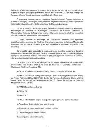 federação/SENAI não apresenta um plano de formação de mão de obra (nível médio,
superior e de pós-graduação) para todo o estado de São Paulo. Ou seja, não participa da
formação e tece críticas à quantidade e qualidade da mão de obra.

      É importante destacar que as disciplinas Gestão Industrial, Empreendedorismo e
Gestão da Inovação Tecnológica estão presentes na grade curricular do curso superior em
Automação Industrial, porém não há a disciplina de Eficiência Energética.

       No curso superior de tecnologia em Eletrônica Industrial existem as disciplinas:
Manutenção de Sistemas de Automação, Manutenção de Circuitos Eletrônicos e
Manutenção e Aplicação de Programas; porém, infelizmente, o assunto eficiência energética
não é abordado em nenhuma das três disciplinas.

        O curso superior de tecnologia em Manutenção Industrial não apresenta
especificamente a disciplina de Eficiência Energética; mas existe a disciplina Manutenção
Eletroeletrônica na grade curricular (não está disponível o conteúdo programático da
disciplina).

       Com relação à pós-graduação, o curso Automação Industrial apresenta a disciplina
Acionamento Eletrônico de Máquinas Elétricas que deve destacar os conceitos de eficiência
energética em sistemas motrizes. No curso de pós-graduação em Automação e Controle,
não há a disciplina de Eficiência Energética.

       De acordo com o Portal da Inovação (2012), alguns laboratórios do SENAI estão
credenciados pelo Cartão BNDES na área de Inovação e Extensão Tecnológica –
Modalidade Eficiência Energética. São:

       1) Escola SENAI Antônio Simões (ESAS); Distrito Industrial – Manaus – AM;

       2) SENAI DR-MG com os seguintes centros: Centro de Formação Profissional Sérgio
de Freitas Pacheco (SENAI/CECOTEG), Centro de Formação Profissional Eliezer Vitorino
Costa; Centro Tecnológico de Eletroeletrônica – CETEL; Centro Tecnológico de Fundição
Marcelino Corradi – CETEF;

       3) FATEC Senai Campo Grande;

       4) SENAI PR;

       5) SENAI SC.

       Por fim, a FIESP (2011) propõe as seguintes ações para uma política industrial:

       a) Redução da dívida pública e da taxa de juros;

       b) Ampliação da oferta e redução do custo do crédito;

       c) Desvalorização da taxa de câmbio;

       d) Mudanças no sistema tributário;



                                              7
 