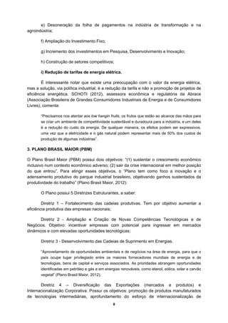 e) Desoneração da folha de pagamentos na indústria de transformação e na
agroindústria;

       f) Ampliação do Investimento Fixo;

       g) Incremento dos investimentos em Pesquisa, Desenvolvimento e Inovação;

       h) Construção de setores competitivos;

       i) Redução de tarifas de energia elétrica.

        É interessante notar que existe uma preocupação com o valor da energia elétrica,
mas a solução, via política industrial, é a redução da tarifa e não a promoção de projetos de
eficiência energética. SCHOTI (2012), assessora econômica e regulatória da Abrace
(Associação Brasileira de Grandes Consumidores Industriais de Energia e de Consumidores
Livres), comenta:

       “Precisamos nos atentar aos low hangin fruits, os frutos que estão ao alcance das mãos para
       se criar um ambiente de competitividade sustentável e duradoura para a indústria, e um deles
       é a redução do custo da energia. De qualquer maneira, os efeitos podem ser expressivos,
       uma vez que a eletricidade e o gás natural podem representar mais de 50% dos custos de
       produção de algumas indústrias”.

3. PLANO BRASIL MAIOR (PBM)

O Plano Brasil Maior (PBM) possui dois objetivos: “(1) sustentar o crescimento econômico
inclusivo num contexto econômico adverso; (2) sair da crise internacional em melhor posição
do que entrou”. Para atingir esses objetivos, o “Plano tem como foco a inovação e o
adensamento produtivo do parque industrial brasileiro, objetivando ganhos sustentados da
produtividade do trabalho” (Plano Brasil Maior, 2012).

       O Plano possui 5 Diretrizes Estruturantes, a saber:

        Diretriz 1 – Fortalecimento das cadeias produtivas. Tem por objetivo aumentar a
eficiência produtiva das empresas nacionais;

       Diretriz 2 - Ampliação e Criação de Novas Competências Tecnológicas e de
Negócios. Objetivo: incentivar empresas com potencial para ingressar em mercados
dinâmicos e com elevadas oportunidades tecnológicas;

       Diretriz 3 - Desenvolvimento das Cadeias de Suprimento em Energias.

       “Aproveitamento de oportunidades ambientais e de negócios na área de energia, para que o
       país ocupe lugar privilegiado entre os maiores fornecedores mundiais de energia e de
       tecnologias, bens de capital e serviços associados. As prioridades abrangem oportunidades
       identificadas em petróleo e gás e em energias renováveis, como etanol, eólica, solar e carvão
       vegetal” (Plano Brasil Maior, 2012);

       Diretriz 4 – Diversificação das Exportações (mercados e produtos) e
Internacionalização Corporativa. Possui os objetivos: promoção de produtos manufaturados
de tecnologias intermediárias, aprofundamento do esforço de internacionalização de
                                                8
 