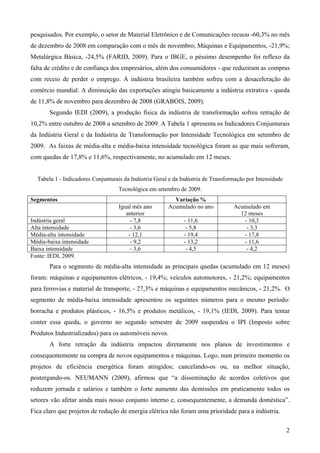 pesquisados. Por exemplo, o setor de Material Eletrônico e de Comunicações recuou -60,3% no mês
de dezembro de 2008 em comparação com o mês de novembro; Máquinas e Equipamentos, -21,9%;
Metalúrgica Básica, -24,5% (FARID, 2009). Para o IBGE, o péssimo desempenho foi reflexo da
falta de crédito e de confiança dos empresários, além dos consumidores - que reduziram as compras
com receio de perder o emprego. A indústria brasileira também sofreu com a desaceleração do
comércio mundial. A diminuição das exportações atingiu basicamente a indústria extrativa - queda
de 11,8% de novembro para dezembro de 2008 (GRABOIS, 2009).
       Segundo IEDI (2009), a produção física da indústria de transformação sofreu retração de
10,2% entre outubro de 2008 a setembro de 2009. A Tabela 1 apresenta os Indicadores Conjunturais
da Indústria Geral e da Indústria de Transformação por Intensidade Tecnológica em setembro de
2009. As faixas de média-alta e média-baixa intensidade tecnológica foram as que mais sofreram,
com quedas de 17,8% e 11,6%, respectivamente, no acumulado em 12 meses.


  Tabela 1 - Indicadores Conjunturais da Indústria Geral e da Indústria de Transformação por Intensidade
                                   Tecnológica em setembro de 2009.
Segmentos                                                 Variação %
                                   Igual mês ano        Acumulado no ano           Acumulado em
                                      anterior                                       12 meses
Indústria geral                         - 7,8                 - 11,6                  - 10,3
Alta intensidade                        - 3,6                  - 5,8                   - 3,3
Média-alta intensidade                 - 12,1                 - 19,4                  - 17,8
Média-baixa intensidade                 - 9,2                 - 13,2                  - 11,6
Baixa intensidade                       - 3,6                  - 4,5                   - 4,2
Fonte: IEDI, 2009.
       Para o segmento de média-alta intensidade as principais quedas (acumulado em 12 meses)
foram: máquinas e equipamentos elétricos, - 19,4%; veículos automotores, - 21,2%; equipamentos
para ferrovias e material de transporte, - 27,3% e máquinas e equipamentos mecânicos, - 21,2%. O
segmento de média-baixa intensidade apresentou os seguintes números para o mesmo período:
borracha e produtos plásticos, - 16,5% e produtos metálicos, - 19,1% (IEDI, 2009). Para tentar
conter essa queda, o governo no segundo semestre de 2009 suspendeu o IPI (Imposto sobre
Produtos Industrializados) para os automóveis novos.
       A forte retração da indústria impactou diretamente nos planos de investimentos e
consequentemente na compra de novos equipamentos e máquinas. Logo, num primeiro momento os
projetos de eficiência energética foram atingidos; cancelando-os ou, na melhor situação,
postergando-os. NEUMANN (2009), afirmou que “a disseminação de acordos coletivos que
reduzem jornada e salários e também o forte aumento das demissões em praticamente todos os
setores vão afetar ainda mais nosso conjunto interno e, consequentemente, a demanda doméstica”.
Fica claro que projetos de redução de energia elétrica não foram uma prioridade para a indústria.

                                                                                                           2
 