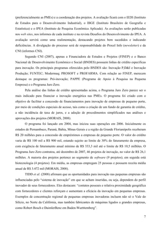 (preferencialmente as PMEs) e a coordenação dos projetos. A avaliação ficará com o IEDI (Instituto
de Estudos para o Desenvolvimento Industrial), o IBGE (Instituto Brasileiro de Geografia e
Estatística) e o IPEA (Instituto de Pesquisa Econômica Aplicada). As avaliações serão publicadas
nos web sites, nos informes de cada instituto e na revista Desafios do Desenvolvimento do IPEA. A
avaliação servirá como uma realimentação, destacando projetos bem sucedidos e indicando
deficiências. A divulgação do processo será de responsabilidade do Procel Info (newsletter) e da
CNI (informes CNI).
       Segundo CNI (2007), apenas a Financiadora de Estudos e Projetos (FINEP) e o Banco
Nacional de Desenvolvimento Econômico e Social (BNDES) possuem linhas de crédito específicas
para inovação. Os principais programas oferecidos pelo BNDES são: Inovação P,D&I e Inovação
Produção; FUNTEC; Modermaq; PROSOFT e PROFARMA. Com relação ao FINEP, merecem
destaque os programas: Pró-inovação; PAPPE (Programa de Apoio à Pesquisa na Pequena
Empresa) e o Programa Juro Zero.
       Pela análise das linhas de crédito apresentadas acima, o Programa Juro Zero parece ser o
mais indicado para financiar a inovação energética nas PMEs. O programa foi criado com o
objetivo de facilitar a concessão de financiamentos para inovação de empresas de pequeno porte,
por meio de condições especiais de acesso, tais como a criação de um fundo de garantia de crédito,
a não incidência de taxa de juros, e a adoção de procedimentos simplificados nas análises e
aprovações dos projetos (MORAIS, 2008).
       O programa foi lançado em 2004, mas iniciou suas operações em 2006. Inicialmente os
estados de Pernambuco, Paraná, Bahia, Minas Gerais e a região da Grande Florianópolis receberam
R$ 20 milhões para a concessão de empréstimos a empresas de pequeno porte. O valor do crédito
varia de R$ 100 mil a R$ 900 mil, estando sujeito ao limite de 30% do faturamento da empresa,
com exigência de faturamento anual mínimo de R$ 333,3 mil até o limite de R$ 10,5 milhões. O
Programa Juro Zero contratou, até dezembro de 2007, 46 projetos de inovação, no valor de R$ 26,1
milhões. A maioria dos projetos pertence ao segmento de software (9 projetos); em seguida está
biotecnologia (4 projetos). Em média, as empresas empregam 25 pessoas e possuem receita média
anual de R$ 3.472 mil (MORAIS, 2008).
       TIDD et al. (2008) afirmam que as oportunidades para inovação nas pequenas empresas são
influenciadas pelo “sistema de inovação” em que se acham inseridas, ou seja, dependem do perfil
inovador de seus fornecedores. Eles destacam: “contatos pessoais e relativa proximidade geográfica
com fornecedores e clientes reforçam e aumentam a eficácia da inovação em pequenas empresas.
Exemplos de concentração regional de pequenas empresas inovadoras incluem não só o Vale do
Silício, no Norte da Califórnia, mas também fabricantes de máquinas ligados a grandes empresas,
como Robert Bosch e DaimlerBenz em Baden-Wurtttemberg”.

                                                                                                7
 