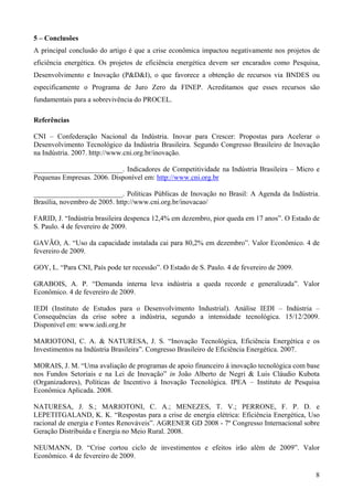 5 – Conclusões
A principal conclusão do artigo é que a crise econômica impactou negativamente nos projetos de
eficiência energética. Os projetos de eficiência energética devem ser encarados como Pesquisa,
Desenvolvimento e Inovação (P&D&I), o que favorece a obtenção de recursos via BNDES ou
especificamente o Programa de Juro Zero da FINEP. Acreditamos que esses recursos são
fundamentais para a sobrevivência do PROCEL.

Referências

CNI – Confederação Nacional da Indústria. Inovar para Crescer: Propostas para Acelerar o
Desenvolvimento Tecnológico da Indústria Brasileira. Segundo Congresso Brasileiro de Inovação
na Indústria. 2007. http://www.cni.org.br/inovação.

_________________________. Indicadores de Competitividade na Indústria Brasileira – Micro e
Pequenas Empresas. 2006. Disponível em: http://www.cni.org.br

_________________________. Políticas Públicas de Inovação no Brasil: A Agenda da Indústria.
Brasília, novembro de 2005. http://www.cni.org.br/inovacao/

FARID, J. “Indústria brasileira despenca 12,4% em dezembro, pior queda em 17 anos”. O Estado de
S. Paulo. 4 de fevereiro de 2009.

GAVÃO, A. “Uso da capacidade instalada cai para 80,2% em dezembro”. Valor Econômico. 4 de
fevereiro de 2009.

GOY, L. “Para CNI, País pode ter recessão”. O Estado de S. Paulo. 4 de fevereiro de 2009.

GRABOIS, A. P. “Demanda interna leva indústria a queda recorde e generalizada”. Valor
Econômico. 4 de fevereiro de 2009.

IEDI (Instituto de Estudos para o Desenvolvimento Industrial). Análise IEDI – Indústria –
Consequências da crise sobre a indústria, segundo a intensidade tecnológica. 15/12/2009.
Disponível em: www.iedi.org.br

MARIOTONI, C. A. & NATURESA, J. S. “Inovação Tecnológica, Eficiência Energética e os
Investimentos na Indústria Brasileira”. Congresso Brasileiro de Eficiência Energética. 2007.

MORAIS, J. M. “Uma avaliação de programas de apoio financeiro à inovação tecnológica com base
nos Fundos Setoriais e na Lei de Inovação” in João Alberto de Negri & Luis Cláudio Kubota
(Organizadores), Políticas de Incentivo à Inovação Tecnológica. IPEA – Instituto de Pesquisa
Econômica Aplicada. 2008.

NATURESA, J. S.; MARIOTONI, C. A.; MENEZES, T. V.; PERRONE, F. P. D. e
LEPETITGALAND, K. K. “Respostas para a crise de energia elétrica: Eficiência Energética, Uso
racional de energia e Fontes Renováveis”. AGRENER GD 2008 - 7º Congresso Internacional sobre
Geração Distribuída e Energia no Meio Rural. 2008.

NEUMANN, D. “Crise cortou ciclo de investimentos e efeitos irão além de 2009”. Valor
Econômico. 4 de fevereiro de 2009.

                                                                                             8
 