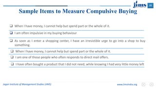 22
Jagan Institute of Management Studies (JIMS) www.JimsIndia.org
 I am often impulsive in my buying behaviour
Sample Items to Measure Compulsive Buying
 When I have money, I cannot help but spend part or the whole of it.
 As soon as I enter a shopping center, I have an irresistible urge to go into a shop to buy
something.
 When I have money, I cannot help but spend part or the whole of it.
 I am one of those people who often responds to direct mail offers.
 I have often bought a product that I did not need, while knowing I had very little money left
 