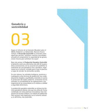 Ganadería y
sostenibilidad




Según el Informe de la Comisión Mundial sobre el
Medio Ambiente y el Desarrollo: Nuestro Futuro
Común, el Desarrollo Sostenible se entiende como
aquél que permite “satisfacer nuestras necesidades
actuales sin comprometer la capacidad de las genera-
ciones futuras para satisfacer las suyas”.

Bajo este prisma, la Producción Ganadera Sostenible
se presenta como una alternativa más allá de la gana-
dería convencional, con la vocación de posibilitar la
realización de una ganadería viva y duradera, respe-
tuosa con el entorno, rentable para el que la practica
y capaz de atender las demandas sociales.

En este sistema, los métodos biológicos, químicos y
cualesquiera otras técnicas de producción, son cuida-
dosamente elegidos y equilibrados, teniendo en cuenta
la protección del medio ambiente, el bienestar de los
animales, la rentabilidad de las explotaciones y las
exigencias de los consumidores en lo relativo a calidad
y seguridad alimentaria.

La producción ganadera sostenible no rechaza las téc-
nicas ganaderas clásicas, sino que las utiliza de forma
combinada con otras prácticas innovadoras. Esta inte-
gración de recursos conduce a un sistema de producción
más racional, más respetuoso con el entorno natural
y, en definitiva, más sostenible.




                                                          Ganadería y sostenibilidad 03 | Pág. 13
 