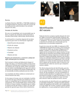 Fuente: Citagro



Recetas                                                                                                                  Fuente: Citagro

Los Reales Decretos 109/1995 y 1749/1998 establecen
la obligatoriedad de conservar copia de la receta de
los medicamentos administrados a los animales
durante tres años.                                                   Identificación
Entradas de biocidas                                                 del vacuno
De cara a la trazabilidad, será recomendable que se
lleve un registro de productos medicamentosos y
biocidas (insecticidas, rodenticidas, desifectantes).                Todos los bovinos europeos nacidos después de enero
                                                                     de 1998 se encuentran identificados mediante dos
A continuación se muestran algunos de los datos                      crotales auriculares y un Documento de Identificación
necesarios para tener la información registrada:                     o "pasaporte". Por otra parte, todos los nacimientos
                                                                     y muertes de animales son comunicados por los
      Identificación del proveedor                                   productores a la autoridad competente.
      Fecha de compra
                                                                     A partir de enero del año 2000, el reglamento (CE)
      Número de albarán                                              1760/2000 del Parlamento Europeo y del Consejo de
                                                                     17 de Julio de 2000, que deroga el Reglamento CE
      Sustancia activa                                               820/97, establece un sistema de identificación y
      Cantidad                                                       registro de los animales de la especie bovina. En éste
                                                                     además de los requisitos mencionados anteriormente,
      Número de lote                                                 se introdujeron nuevas exigencias en materia de iden-
                                                                     tificación y registro del ganado, relativas a las notifica-
Registro de tratamientos y control de calidad del                    ciones a la autoridad competente de cualquier entrada
agua utilizada para los animales                                     o salida de animales de la explotación, con el fin de
                                                                     completar en la base de datos nacional de identifica-
Será necesario realizar periódicamente (según el                     ción y registro de los bovinos todo el historial y los
origen del agua y el consumo) análisis al agua de la                 movimientos de todos los vacunos que componen
explotación utilizada para la bebida de los animales                 nuestra cabaña.
y la limpieza de la sala de ordeño. Debe controlarse
que los valores microbiológicos del agua de la sala se               Por ello los documentos de identificación, para los
encuentren por debajo de los límites establecidos. Así,              animales nacidos a partir de enero de 2000, cuentan
se recomienda al menos analizarla una vez al año.                    con un nuevo formato, con más datos y constan, al
                                                                     menos, de dos ejemplares: uno que acompañará al
Los resultados de dichos análisis se conservarán al                  animal cuando abandone la explotación, y otro que
menos durante dos años.                                              permanecerá siempre en poder del ganadero o, en su
                                                                     caso, de la autoridad competente y que será base
En los casos en los que, una vez realizado el análisis               para solicitar todas las ayudas al sector vacuno.
de control del agua utilizada para bebida de los ani-
males, se compruebe que es necesario realizar algún                  Los documentos de identificación son expedidos por
tratamiento, será recomendable dejar constancia de                   la autoridad competente, y recogen los datos persona-
la fecha en la que se realiza, el producto que se utilice,           lizados del propietario del animal y de la explotación
el número de lote del mismo, la dosis, así como del                  en la que reside. Por lo tanto, cuando el animal cambia
período de garantía que ofrece dicho tratamiento.                    de explotación, el nuevo propietario deberá solicitar

Pág. 18 | 04 Gestión técnica y administrativa de las explotaciones
             Identificación animal del Vacuno de Leche
 