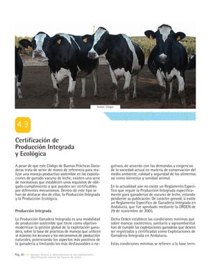 Fuente: Citagro




Certificación de
Producción Integrada
y Ecológica
A pesar de que este Código de Buenas Prácticas Gana-                             gativos, de acuerdo con las demandas y exigencias
deras trata de servir de marco de referencia para rea-                           de la sociedad actual en materia de conservación del
lizar una manejo productivo sostenible en las explota-                           medio ambiente, calidad y seguridad de los alimentos
ciones de ganado vacuno de leche, existen una serie                              así como bienestar y sanidad animal.
de normativas que establecen unos requisitos de obli-
gado cumplimiento y que pueden ser certificables                                 En la actualidad aún no existe un Reglamento Especí-
por diferentes mecanismos. Dentro de este tipo se                                fico que regule la Producción Integrada específica-
han de destacar dos de ellas: la Producción Integrada                            mente para ganaderías de vacuno de leche, estando
y la Producción Ecológica.                                                       pendiente su publicación. De carácter general, sí existe
                                                                                 un Reglamento Específico de Ganadería Integrada en
                                                                                 Andalucía, que fue aprobado mediante la ORDEN de
Producción Integrada                                                             29 de noviembre de 2005.

La Producción Ganadera Integrada es una modalidad                                Dicha Orden establece las condiciones mínimas que
de producción sostenible que tiene como objetivo                                 sobre manejo zootécnico, sanitario y agroambiental
modernizar la gestión global de la explotación gana-                             han de cumplir las explotaciones ganaderas que deseen
dera, sobre la base de prácticas de manejo que utilicen                          ser registradas y certificadas como Explotaciones de
al máximo los recursos y los mecanismos de producción                            Ganadería Integrada en Andalucía.
naturales, potenciando los aspectos más positivos de
la ganadería y limitando los más desfavorables o ne-                             Estas condiciones mínimas se refieren a la base terri-

Pág. 20 | 04 Gestión técnica y administrativa de las explotaciones
             Identificación animal del Vacuno de Leche
 