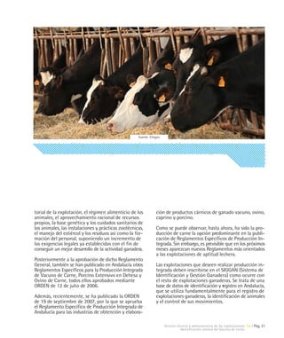 Fuente: Citagro




torial de la explotación, el régimen alimenticio de los          ción de productos cárnicos de ganado vacuno, ovino,
animales, el aprovechamiento racional de recursos                caprino y porcino.
propios, la base genética y los cuidados sanitarios de
los animales, las instalaciones y prácticas zootécnicas,         Como se puede observar, hasta ahora, ha sido la pro-
el manejo del estiércol y los residuos así como la for-          ducción de carne la opción predominante en la publi-
mación del personal, suponiendo un incremento de                 cación de Reglamentos Específicos de Producción In-
las exigencias legales ya establecidas con el fin de             tegrada. Sin embargo, es previsible que en los próximos
conseguir un mejor desarrollo de la actividad ganadera.          meses aparezcan nuevos Reglamentos más orientados
                                                                 a las explotaciones de aptitud lechera.
Posteriormente a la aprobación de dicho Reglamento
General, también se han publicado en Andalucía otros             Las explotaciones que deseen realizar producción in-
Reglamentos Específicos para la Producción Integrada             tegrada deben inscribirse en el SIGGAN (Sistema de
de Vacuno de Carne, Porcino Extensivo en Dehesa y                Identificación y Gestión Ganadera) como ocurre con
Ovino de Carne, todos ellos aprobados mediante                   el resto de explotaciones ganaderas. Se trata de una
ORDEN de 12 de julio de 2006.                                    base de datos de identificación y registro en Andalucía,
                                                                 que se utiliza fundamentalmente para el registro de
Además, recientemente, se ha publicado la ORDEN                  explotaciones ganaderas, la identificación de animales
de 19 de septiembre de 2007, por la que se aprueba               y el control de sus movimientos.
el Reglamento Específico de Producción Integrada de
Andalucía para las industrias de obtención y elabora-

                                                                       Gestión técnica y administrativa de las explotaciones 04 | Pág. 21
                                                                                 Identificación animal del Vacuno de Leche
 