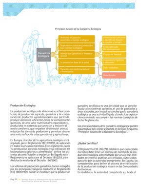 Principios básicos de la Ganadería Ecológica


                                                           Animales en pastoreo                      Alimentación suficiente
                                                           sometidos a manejo ecológico              y equilibrada basada
                                                                                                     en pastos y forrajes
                                                           Suplementos naturales producidos
                                                           bajo normas ecológicas                    Carga adecuada
                                                                                                     No sobrepastoreo
                                Ganadería                  Manejo que garantice el bienestar         Crianza en libertad
                                Ecológica                  animal
                                                                                                     Alojamiento higiénico
                                                           La prevención base de la salud            y adecuado

                                                                                                     Trato cuidadoso
                                                           Curación con medicina natural
                                                           y homeopatía
                                                                                                     Razas locales




Producción Ecológica                                                         ganadera ecológica es una actividad que se concibe
                                                                             ligada a los sistemas agrícolas, el uso de pastizales y
La producción ecológica de alimentos se refiere a sis-                       áreas naturales, por lo cual se concibe que la ganadería
temas de producción agrícola, ganadera y de elabo-                           ecológica es una actividad ligada al suelo. Las explota-
ración de productos agroalimentarios que pretende                            ciones sin suelo no cumplen las normas ecológicas de
producir alimentos suficientes, libres de contaminantes                      dicho Reglamento.
químicos, de alto valor nutricional y organoléptico,
producidos en sistemas que protejan y mejoren el                             Los principios básicos de la ganadería ecológica se pueden
medio ambiente, que respeten el bienestar animal,                            esquematizar tal y como se muestra en la figura / esquema
reduzcan los costes de producción y permitan obtener                         "Principios básicos de la Ganadería Ecológica".
una renta suficiente a los ganaderos y agricultores.

En Europa el sector de la agricultura ecológica está
regulado, por el Reglamento CEE 2092/91, de aplicación                       ¿Quién certifica?
en todos los estados miembros. Este reglamento, sobre
"la producción agrícola ecológica y su indicación en                         El Reglamento CEE 2092/91 establece que cada estado
los productos agrarios y alimenticios" define los sis-                       miembro debe tener un sistema de control de la pro-
temas de certificación a implantar. En España este                           ducción ecológica administrado por una o más enti-
Reglamento se aplica por el Decreto 1852/93, y en                            dades de control, públicas y/o privadas, autorizadas
Andalucía mediante el Decreto 166/2003.                                      para ello por la autoridad competente. En España, las
                                                                             competencias para definir el sistema de certificación
Los sistemas de producción ganaderos, fueron recogidos                       de la producción ecológica recaen en las Comunidades
por los principios ecológicos mediante el Reglamento                         Autónomas.
(CE) 1804/1999, donde se establece que la producción                         En Andalucía, la autoridad competente es, desde el

Pág. 22 | 04 Gestión técnica y administrativa de las explotaciones
             Identificación animal del Vacuno de Leche
 