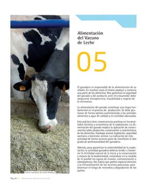 Alimentación
                                                         del Vacuno
                                                         de Leche




                                                         El ganadero es responsable de la alimentación de su
                                                         rebaño. En muchos casos él mismo produce y conserva
                                                         una parte de los alimentos. Para garantizar la seguridad
                                                         del ganado y del producto ante el consumidor debe
                                                         asegurarse transparencia, trazabilidad y respeto de
                                                         la normativa.

                                                         La alimentación del ganado constituye una etapa fun-
                                                         damental en el proceso de producción. Se debe ges-
                                                         tionar de forma óptima suministrando a los animales
                                                         alimentos y agua de calidad y en cantidad adecuadas.

                                                         Esta práctica tiene consecuencias positivas en los resul-
                                                         tados técnicos y económicos de la explotación. La ali-
                                                         mentación del ganado implica la aplicación de conoci-
                                                         mientos sobre producción, conservación y características
                                                         de los alimentos, fisiología animal, legislación, seguridad
                                                         sanitaria o bienestar animal. La realización de esta
                                                         actividad de forma correcta pone de manifiesto el alto
                                                         grado de profesionalidad del ganadero.

                                                         Además, para garantizar la sostenibilidad de la explo-
                                                         tación, la actividad ganadera debería tender a favore-
                                                         cer la fertilidad natural de la tierra y la conservación
                                                         y mejora de la biodiversidad, evitándose en la medida
                                                         de lo posible los signos de erosión, contaminación o
                                                         sobrepastoreo. Así, habría que prestar especial atención
                                                         a la infrautilización de los recursos pascícolas, para
                                                         disminuir el riesgo de incendios y degradación de los
                                                         pastos.
                Fuente: Asociación de Frisona Andaluza


Pág. 24 | 05 Alimentación del Vacuno de Leche
 