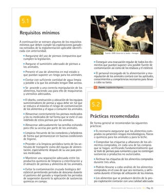 Requisitos mínimos
A continuación se extraen algunos de los requisitos
mínimos que deben cumplir las explotaciones ganade-
ras extraídos de la reglamentación aplicable identifi-
cada con anterioridad.
                                                                        Fuente: GDR Litoral de la Janda – Innogan
    Asegurarse del uso de piensos compuestos que
   cumplen la legislación.
                                                              Conseguir una evacuación regular de todos los ele-
     Asegurar el suministro adecuado de piensos a            mentos que puedan suponer una posible fuente de
   los animales.                                             contaminación así como de los residuos y el estiércol.
    Prevenir el uso de alimentos en mal estado o               El personal encargado de la alimentación y ma-
   que puedan suponer un riesgo para los animales.           nipulación de los animales contará con las aptitudes,
     Contar con suficiente cantidad de agua limpia           conocimientos y competencias necesarios para llevar
   y potable a la que los animales tengan libre acceso.      a cabo su tarea.
     Se procede a una correcta manipulación de los               Fuente: Legislación Vigente.
   alimentos, haciendo uso para ello de maquinarias
   y utensilios adecuados.
     El diseño, construcción y ubicación de los equipos
   suministradores de pienso y agua debe ser tal que
   se reduzca al máximo el riesgo de contaminación
   de los alimentos y el agua a consumir los animales.
     Almacenar correctamente los piensos medicados
   y los no medicados de tal forma que se evite el uso    Prácticas recomendadas
   indebido de estos piensos por los animales.
                                                          De forma general se recomiendan las siguientes
    Almacenar adecuadamente las semillas evitando         prácticas:
   para ello su acceso por parte de los animales.
                                                               Es necesario asegurarse que los alimentos com-
    Limpieza frecuente de los comederos y bebederos          prados no presenten riesgos microbiológicos, físicos
   de forma que permanezcan en buenas condiciones            o químicos para los animales y para la leche.
   de higiene.
                                                               Comprobar las etiquetas y albaranes de los ali-
     Proceder a la limpieza periódica tanto de los ve-       mentos comprados, en cada una de las compras
   hículos de transporte como del equipo de alimen-          que se hagan, verificando fundamentalmente que
   tación, especialmente después de su uso para pien-        se trate de piensos para rumiantes y que no contengan
   sos medicados.                                            sustancias o productos no autorizados.
     Mantener una separación adecuada entre los               Archivar las etiquetas de los alimentos comprados
   productos químicos de limpieza y esterilización y         durante tres años.
   el almacén de piensos y alimentos de los animales.
                                                               Podrán llevarse a cabo análisis de los alimentos
     Evitar la contaminación cruzada biológica del           comprados, en el caso de que sea necesario, y archi-
   estiércol permitiendo períodos de descanso durante        varlos durante el tiempo de utilización de los mismos.
   el pastoreo del ganado y respetando los periodos
   de suspensión durante la aplicación de sustancias           Los alimentos que se producen dentro de la pro-
   químicas en campo.                                        pia explotación contarán con una calidad adecuada

                                                                               Alimentación del Vacuno de Leche 05 | Pág. 25
 