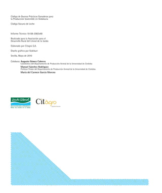 Código de Buenas Prácticas Ganaderas para
la Producción Sostenible en Andalucía

Código Vacuno de Leche



Informe Técnico 10-08-2082v00

Realizado para la Asociación para el
Desarrollo Rural del Litoral de la Janda

Elaborado por Citagro S.A.

Diseño gráfico por Gokiburi

Sevilla, Mayo de 2010

Colabora: Augusto Gómez Cabrera
          Catedrático del Departamento de Producción Animal de la Universidad de Córdoba
          Manuel Sánchez Rodríguez
          Profesor Titular del Departamento de Producción Animal de la Universidad de Córdoba
          María del Carmen García Moreno
 