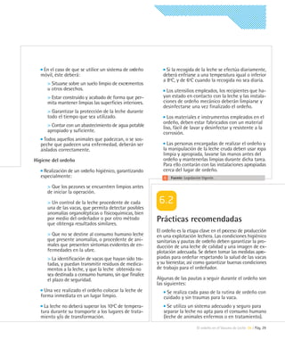 En el caso de que se utilice un sistema de ordeño          Si la recogida de la leche se efectúa diariamente,
  móvil, éste deberá:                                       deberá enfriarse a una temperatura igual o inferior
                                                            a 8ºC, y de 6ºC cuando la recogida no sea diaria.
     > Situarse sobre un suelo limpio de excrementos
     u otros desechos.                                        Los utensilios empleados, los recipientes que ha-
     > Estar construido y acabado de forma que per-         yan estado en contacto con la leche y las instala-
     mita mantener limpias las superficies interiores.      ciones de ordeño mecánico deberán limpiarse y
                                                            desinfectarse una vez finalizado el ordeño.
     > Garantizar la protección de la leche durante
     todo el tiempo que sea utilizado.                        Los materiales e instrumentos empleados en el
                                                            ordeño, deben estar fabricados con un material
     > Contar con un abastecimiento de agua potable         liso, fácil de lavar y desinfectar y resistente a la
     apropiado y suficiente.                                corrosión.
    Todos aquellos animales que padezcan, o se sos-
  peche que padecen una enfermedad, deberán ser               Las personas encargadas de realizar el ordeño y
  aislados correctamente.                                   la manipulación de la leche cruda deben usar ropa
                                                            limpia y apropiada, lavarse las manos antes del
Higiene del ordeño                                          ordeño y mantenerlas limpias durante dicha tarea.
                                                            Para ello contarán con las instalaciones apropiadas
   Realización de un ordeño higiénico, garantizando         cerca del lugar de ordeño.
  especialmente:                                                Fuente: Legislación Vigente.

     > Que los pezones se encuentren limpios antes
     de iniciar la operación.

     > Un control de la leche procedente de cada
     una de las vacas, que permita detectar posibles
     anomalías organolépticas o fisicoquímicas, bien
     por medio del ordeñador o por otro método
     que obtenga resultados similares.
                                                         Prácticas recomendadas
                                                         El ordeño es la etapa clave en el proceso de producción
     > Que no se destine al consumo humano leche         en una explotación lechera. Las condiciones higiénico
     que presente anomalías, o procedente de ani-        sanitarias y pautas de ordeño deben garantizar la pro-
     males que presenten síntomas evidentes de en-       ducción de una leche de calidad y una imagen de ex-
     fermedades en la ubre.                              plotación adecuada. Se deben tomar las medidas apro-
     > La identificación de vacas que hayan sido tra-    piadas para ordeñar respetando la salud de las vacas
     tadas, y puedan transmitir residuos de medica-      y su bienestar, así como garantizar buenas condiciones
     mentos a la leche, y que la leche obtenida no       de trabajo para el ordeñador.
     sea destinada a consumo humano, sin que finalice
     el plazo de seguridad.                              Algunas de las pautas a seguir durante el ordeño son
                                                         las siguientes:
    Una vez realizado el ordeño colocar la leche de          Se realiza cada paso de la rutina de ordeño con
  forma inmediata en un lugar limpio.                       cuidado y sin traumas para la vaca.
    La leche no deberá superar los 10ºC de tempera-           Se utiliza un sistema adecuado y seguro para
  tura durante su transporte a los lugares de trata-        separar la leche no apta para el consumo humano
  miento y/o de transformación.                             (leche de animales enfermos o en tratamiento).

                                                                                El ordeño en el Vacuno de Leche 06 | Pág. 29
 