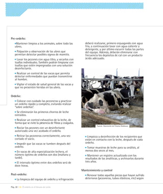 Pre-ordeño:
     Mantener limpios a los animales, sobre todo las          deberá realizarse, primero enjuagando con agua
    ubres.                                                    fría, a continuación lavar con agua caliente y
                                                              detergente, y por último escurrir todas las partes
     Palpación y observación de las ubres que                 del equipo. Además, deberán eliminarse con
    permitan detectar posibles signos de mamitis.             frecuencia los depósitos de cal con un producto
      Lavar los pezones con agua tibia, y secarlos con        ácido adecuado.
    toallas individuales. También podrán limpiarse con
    toallas que estén impregnadas con una solución
    desinfectante.
      Realizar un control de las vacas que permita
    detectar enfermedades que puedan transmitirse
    al hombre.
     Vigilar el estado de salud general de las vacas y
    que no presenten heridas en las ubres.

Ordeño:
      Colocar con cuidado las pezoneras y practicar
    un ordeño rápido y completo, evitando realizar
    “sobre ordeños”.
     Se eliminarán los primeros chorros de leche
    extraídos.
      Realizar un control exhaustivo de la leche, de
    forma que se evite la presencia de fibras y coágulos.
                                                                        Fuente: Asociación de Frisona Andaluza
     Rociar los pezones con un desinfectante
    autorizado una vez acabado el ordeño.
     Retirar las pezoneras correctamente, una vez               Limpieza y desinfección de los recipientes que
    cortado el vacío.                                         están en contacto con la leche, después de cada
     Impedir que las vacas se tumben después del              ordeño.
    ordeño.                                                    Tomar muestras de leche para su análisis, al
      En vacas de alta especialización lechera, el            menos dos veces al mes.
    número óptimo de ordeños son dos (mañana y                  Mantener un registro actualizado con los
    tarde).                                                   resultados de las analíticas, y archivarlos durante
     El intervalo óptimo entre dos ordeños será de            tres años.
    doce horas.
                                                            Mantenimiento y control
Post-ordeño:                                                   Renovar todas aquellas piezas que hayan sufrido
      La limpieza del equipo de ordeño y refrigeración        deterioros (pezoneras, tubos elásticos, etc) según

Pág. 30 | 06 El ordeño en el Vacuno de Leche
 