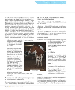En la Prueba de California (CMT) se utiliza un reactivo           CALIDAD DE LECHE. MÍNIMA CALIDAD EXIGIDA
que penetra en las células presentes en la leche (en              SEGÚN NORMATIVA VIGENTE:
mayor o menor concentración según el mayor o menor
grado de lesión existente originado por cualquier infla-          - CSS (células somáticas) < 400.000 CC. Relacionadas
mación o infección), haciéndolas estallar y exponién-             con las mamitis.
dolas a un colorante. Cuanto mayor sea el daño se
producirá una mayor inflamación e infección, y por                - Bacterias < 100.000 CC. Relacionadas con la higiene
lo tanto, se apreciará una mayor reacción en las células          del sistema de ordeño y el funcionamiento del tanque
a través de un cambio en la consistencia (de fluída a             de frío.
viscosa). La prueba se llevará a cabo mezclando el
reactivo con la leche en una paleta de plástico blanco            - Ausencia de inhibidores relacionados con los trata-
con 4 compartimientos, donde se depositan de 2 a 3                mientos a animales, a los que por circunstancias no
ml de leche y la misma cantidad de reactivo, mezclán-             se les retira la leche y pasa al tanque.
dolos suavemente, y debiendo hacer la lectura en
unos 10 segundos, pudiéndose dar estas circunstacias:             Mamitis o Mastitis

    1. Detectamos una reacción o lectura negativa                 La mamitis es una inflamación de la mama producida
    cuando al mezclar el reactivo                                                    por distintas causas, que afectan
    con la leche no hay cambios                                                      en mayor o menor medida el
    en la textura ni naturaleza                                                      aspecto de la le-che, a la
    de la leche.                                                                     producción y al futuro del animal
                                                                                     en la explotación.
    2. Cuando existe una leve
    viscosidad que desaparece                                                        Tipos:
    antes de los 10 seg, disminuye
    aproximadamente el 5% de                                                         1.- CLÍNICAS
    la producción de esa glándula.
                                                                                     Las que se ven producidas o causa-
    3. Positiva 1: cuando reac-                                                      das por E. Coli, Pseudomonas, S.
    ciona transformándose en                                                         Aureus (Mamitis Gangrenosa), Mi-
    viscosa, casi como aceite,                                                       coplasmas, E. Agalactiae,… Existen
    disminuye un 10 % la produc-                                                     distintos grados de mamitis clínicas.
    ción de esa glándula.
    4. Positiva 2: cuando reac-                                                      Grado 1:
    ciona y cambia a una textura
    muy viscosa como gel, dismi-                                                     Etiología: E.Coli, Pseudomonas.
    nuye un 15% la producción
    de leche.                                                                        Poco contagiosas: Germen del
                                                     Fuente: Citagro                 tracto digestivo, camas
    5. Positiva 3: cuando el gel                                                     contaminadas. Equipos de ordeño
    se pega a la paleta disminuyendo el 20% de la                                    mal lavados, e insta-laciones
    producción.                                                   húmedas.

Al detectar el pH de la leche se podrá escoger el tipo            Aparece en animales en pico de producción preferente-
de antibiótico para el tratamiento.                               mente muy productores.
                                                                  Sintomatología: Aparicion brusca, gran inflamación
Si no se consigue parar el proceso patológico de inflama-         de la amma que estará muy caliente, decaimiento y
ción e infección podría originarse una mastitis clínica.          deshidratación, fiebre (>39,5 ºC). Leche normal en

Pág. 32 | 06 El ordeño en el Vacuno de Leche
 