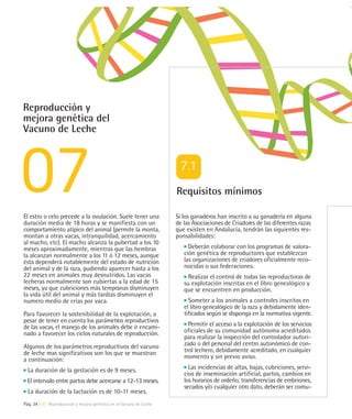 Reproducción y
mejora genética del
Vacuno de Leche




                                                                    Requisitos mínimos

El estro o celo precede a la ovulación. Suele tener una             Si los ganaderos han inscrito a su ganadería en alguna
duración media de 18 horas y se manifiesta con un                   de las Asociaciones de Criadores de las diferentes razas
comportamiento atípico del animal (permite la monta,                que existen en Andalucía, tendrán las siguientes res-
montan a otras vacas, intranquilidad, acercamiento                  ponsabilidades:
al macho, etc). El macho alcanza la pubertad a los 10
meses aproximadamente, mientras que las hembras                          Deberán colaborar con los programas de valora-
la alcanzan normalmente a los 11 ó 12 meses, aunque                    ción genética de reproductores que establezcan
ésta dependerá notablemente del estado de nutrición                    las organizaciones de criadores oficialmente reco-
del animal y de la raza, pudiendo aparecer hasta a los                 nocidas o sus federaciones.
22 meses en animales muy desnutridos. Las vacas                          Realizar el control de todas las reproductoras de
lecheras normalmente son cubiertas a la edad de 15                     su explotación inscritas en el libro genealógico y
meses, ya que cubriciones más tempranas disminuyen                     que se encuentren en producción.
la vida útil del animal y más tardías disminuyen el
numero medio de crías por vaca.                                          Someter a los animales a controles inscritos en
                                                                       el libro genealógico de la raza y debidamente iden-
Para favorecer la sostenibilidad de la explotación, a                  tificados según se disponga en la normativa vigente.
pesar de tener en cuenta los parámetros reproductivos
de las vacas, el manejo de los animales debe ir encami-                  Permitir el acceso a la explotación de los servicios
nado a favorecer los ciclos naturales de reproducción.                 oficiales de su comunidad autónoma acreditados
                                                                       para realizar la inspección del controlador autori-
Algunos de los parámetros reproductivos del vacuno                     zado o del personal del centro autonómico de con-
de leche mas significativos son los que se muestran                    trol lechero, debidamente acreditado, en cualquier
a continuación:                                                        momento y sin previo aviso.

  La duración de la gestación es de 9 meses.                             Las incidencias de altas, bajas, cubriciones, servi-
                                                                       cios de inseminación artificial, partos, cambios en
 El intervalo entre partos debe acercarse a 12-13 meses.               los horarios de ordeño, transferencias de embriones,
                                                                       secados y/o cualquier otro dato, deberán ser comu-
  La duración de la lactación es de 10-11 meses.
Pág. 34 | 07 Reproducción y mejora genética en el Vacuno de Leche
 