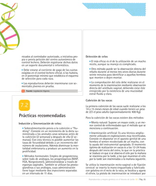 nicados al controlador autorizado, a iniciativa pro-      Detección de celos
  pia o previa petición del centro autonómico de
  control lechero. Deberán registrarse dichos datos              El más eficaz es el de la utilización de un macho
  en un soporte documental o informático.                      recelo, aunque su manejo es complicado.

   Debe estarse al corriente de pago de las cuotas               Otro método puede ser la observación directa del
  exigidas en el control lechero oficial, si las hubiera,      rebaño durante al menos tres veces diarias durante
  en el porcentaje mínimo que establezca el esquema            veinte minutos para identificar a aquellas hembras
  de selección para cada raza.                                 que monten o dejen montar.

   Las reproductoras deberán inseminarse con se-                 La comprobación del celo debe realizarse en el
  mentales jóvenes en prueba.                                  momento de la inseminación mediante observación
                                                               directa del vestíbulo vaginal, debiendo estar éste
      Fuente: Legislación Vigente.                             enrojecido por la existencia de una mucosidad
                                                               estral fluida y clara.

                                                            Cubrición de las vacas

                                                            La primera cubrición de las vacas suele realizarse a los
                                                            14 o 15 meses meses de edad cuando tienen un peso
                                                            de 2/3 el peso adulto (aproximadamente 400 Kg).
Prácticas recomendadas                                      Para la cubrición de las vacas existen dos métodos:
Inducción y Sincronización de celos:                            Monta natural: Supone un mayor coste, y un me-
                                                               nor control de enfermedades que el método que se
     Sobrealimentación previa a la cubrición o “flu-           menciona a continuación.
   shing”: Consiste en un incremento de la dieta su-
   ministrada a los animales unas semanas antes de               Inseminación artificial: Es una técnica amplia-
   la cubrición (2 semanas) y después de ella (2 se-           mente utilizada en explotaciones muy tecnificadas.
   manas). Con esta técnica es posible aumentar las            Consiste en depositar en el aparato genital de una
   tasas de fecundidad debido a un incremento del              hembra el semen recolectado de un macho, con
   número de ovulaciones. Además disminuye la mor-             la ayuda del instrumental apropiado. El momento
   talidad embrionaria y produce un aumento en la              óptimo de realización en vacas es a las 12-24 horas
   prolificidad.                                               después del inicio del estro, lo que en la práctica
                                                               se traduce en que si se observa el celo por la mañana
     Métodos hormonales: Empleo de progesterona,               se insemina por la tarde, y las que muestran el celo
   sobre todo de análogos, los progestágenos (MAP,             por la tarde son inseminadas a la mañana siguiente.
   FGA, Norgestomet), administrándose a través de
   esponjas vaginales. También se utilizan las prosta-      Se utiliza la inseminación recto-vaginal o de fijación
   glandinas o sus análogos, cuya administración            cervical: se inserta la mano enguantada y lubricada
   tiene lugar mediante dos inyecciones separadas           con gelatina en el recto de la vaca; se localiza y agarra
   en un intervalo de 11 días.                              el cérvix. La pistola de inseminación se introduce por
                                                              Reproducción y mejora genética en el Vacuno de Leche 07 | Pág. 35
 