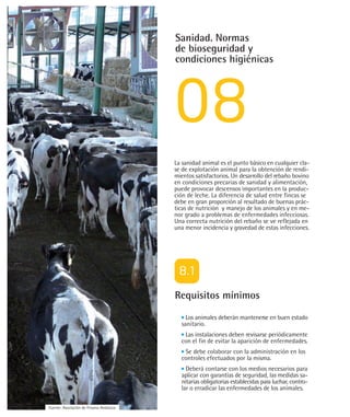 Sanidad. Normas
                                         de bioseguridad y
                                         condiciones higiénicas




                                         La sanidad animal es el punto básico en cualquier cla-
                                         se de explotación animal para la obtención de rendi-
                                         mientos satisfactorios. Un desarrollo del rebaño bovino
                                         en condiciones precarias de sanidad y alimentación,
                                         puede provocar descensos importantes en la produc-
                                         ción de leche. La diferencia de salud entre fincas se
                                         debe en gran proporción al resultado de buenas prác-
                                         ticas de nutrición y manejo de los animales y en me-
                                         nor grado a problemas de enfermedades infecciosas.
                                         Una correcta nutrición del rebaño se ve reflejada en
                                         una menor incidencia y gravedad de estas infecciones.




                                         Requisitos mínimos
                                             Los animales deberán mantenerse en buen estado
                                           sanitario.
                                            Las instalaciones deben revisarse periódicamente
                                           con el fin de evitar la aparición de enfermedades.
                                            Se debe colaborar con la administración en los
                                           controles efectuados por la misma.
                                             Deberá contarse con los medios necesarios para
                                           aplicar con garantías de seguridad, las medidas sa-
                                           nitarias obligatorias establecidas para luchar, contro-
                                           lar o erradicar las enfermedades de los animales.

Fuente: Asociación de Frisona Andaluza
 