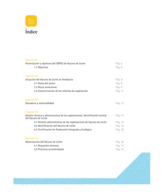 Índice




Capítulo 01
Presentación y objetivos del CBPGS de Vacuno de Leche                          Pág. 6
        1.1 Objetivos                                                          Pág. 6


Capítulo 02
Situación del Vacuno de Leche en Andalucía                                     Pág. 8
        2.1 Datos del sector                                                   Pág. 8
        2.2 Razas autóctonas                                                   Pág. 9
        2.3 Caracterización de los sistemas de explotación                     Pág. 11


Capítulo 03
Ganadería y sostenibilidad                                                     Pág. 12


Capítulo 04
Gestión técnica y administrativa de las explotaciones. Identificación animal   Pág. 14
del Vacuno de Leche
        4.1 Gestión administrativa de las explotaciones de Vacuno de Leche     Pág. 14
        4.2 Identificación del Vacuno de Leche                                 Pág. 18
        4.3 Certificación de Producción Integrada y Ecológica                  Pág. 20


Capítulo 05
Alimentación del Vacuno de Leche                                               Pág. 24
        5.1 Requisitos mínimos                                                 Pág. 25
        5.2 Prácticas recomendadas                                             Pág. 25
 