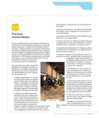 hasta obtener resultados de los controles que se
                                                                  les realice.
                                                                   Realizar una limpieza y desinfección adecuadas
                                                                  del establo y de los equipos tras la aparición de
                                                                  una enfermedad.
Prácticas
                                                                    Se almacenarán los productos de limpieza y des-
recomendadas                                                      infección en un lugar seguro.
                                                                   Si fuese necesario, se aislarán animales enfermos
El buen estado sanitario del rebaño es la base de la              o sospechosos en una zona habilitada, el tiempo
prevención de enfermedades en general y en particular             necesario hasta comprobar su estado sanitario.
ayuda a preservar la salud de los animales y del ser
humano y además satisface al ganadero. Para ello se                 Los productos empleados en la limpieza y desin-
tomarán las medidas adecuadas para evitar la difusión             fección serán los autorizados y se seguirán las ins-
de enfermedades contagiosas al personal de la explo-              trucciones de la etiqueta.
tación y a los consumidores. De esta forma se evitará              Establecer un plan de diagnóstico y control de
la difusión de enfermedades contagiosas entre animales            mamitis. Uno de los métodos más eficaces para el
de la granja, cuyas consecuencias pueden acarrear                              diagnóstico rápido de la mamitis, es
desastrosos resultados económicos                                              la realización quincenal de la Prueba
y zootécnicos para la explotación.                                             de California. Consiste en colocar
                                                                               un reactivo en contacto con la leche,
Hay que tener, por tanto, una visión                                           y valorar dos aspectos:
integral de la sanidad en nuestra ex-
plotación, con medidas adecuadas de                                                 > Viscosidad: En caso de leves ma-
manejo que nos eviten la aparición                                                  mitis se producirá una simple pre-
de enfermedades concretas. Algunas                                                  cipitación, mientras que en casos de
de estas pautas son:                                                                mamitis graves se formará un gel
                                                                                    viscoso (semejante a una clara de
     Vigilar regularmente el estado                                                 huevo).
   de salud de las vacas y su aspecto
   general. Sobre todo, si se aprecian                                              > El color que toma el gel: En el ca-
   toses o mucosidad nasal, diarreas                                                so de una leche en buenas condicio-
   o heces muy blandas acompaña-                                                    nes tomará una coloración gris perla-
   das de fiebre, hembras con flujo                                                 violeta. En cambio en una leche que
   del aparato genital o hembras que                                                proceda de un animal enfermo, toma
   presenten inflamaciones de ubres.                                                un color rojo violeta intenso según
                                                                                    la gravedad del proceso mamítico.
     Limitar la entrada de ganado
   procedente de otras explotaciones                                               Asistencia veterinaria al menos
   y en el caso de que se produzca,                                              una vez al año, que valore el estado
   llevar a cabo la verificación de su                                           sanitario del ganado.
   documento de identificación y la                 Fuente: Citagro
                                                                                   Establecer una pauta de vacuna-
   correspondencia con el crotal, de                                             ciones y desparasitaciones en el re-
   su documentación sanitaria de                                    baño, adaptada a la situación sanitaria de la gana-
   traslado, notificar el hecho a la autoridad compe-               dería.
   tente y mantener aislados los animales en una
   zona apropiada al menos durante una semana o

                                                               Sanidad. Normas de bioseguridad y condiciones higiénicas 08 | Pág. 41
 