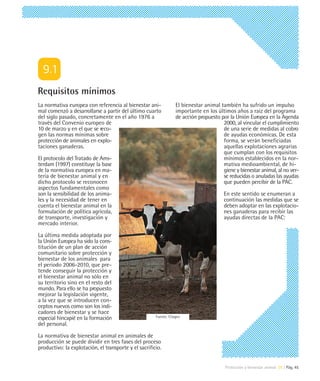Requisitos mínimos
La normativa europea con referencia al bienestar ani-              El bienestar animal también ha sufrido un impulso
mal comenzó a desarrollarse a partir del último cuarto             importante en los últimos años a raíz del programa
del siglo pasado, concretamente en el año 1976 a                   de acción propuesto por la Unión Europea en la Agenda
través del Convenio europeo de                                                          2000, al vincular el cumplimiento
10 de marzo y en el que se reco-                                                        de una serie de medidas al cobro
gen las normas mínimas sobre                                                            de ayudas económicas. De esta
protección de animales en explo-                                                        forma, se verán beneficiadas
taciones ganaderas.                                                                     aquellas explotaciones agrarias
                                                                                        que cumplan con los requisitos
El protocolo del Tratado de Ams-                                                        mínimos establecidos en la nor-
terdam (1997) constituye la base                                                        mativa medioambiental, de hi-
de la normativa europea en ma-                                                          giene y bienestar animal, al no ver-
teria de bienestar animal y en                                                          se reducidas o anuladas las ayudas
dicho protocolo se reconocen                                                            que pueden percibir de la PAC.
aspectos fundamentales como
son la sensibilidad de los anima-                                                        En este sentido se enumeran a
les y la necesidad de tener en                                                           continuación las medidas que se
cuenta el bienestar animal en la                                                         deben adoptar en las explotacio-
formulación de política agrícola,                                                        nes ganaderas para recibir las
de transporte, investigación y                                                           ayudas directas de la PAC:
mercado interior.

La última medida adoptada por
la Unión Europea ha sido la cons-
titución de un plan de acción
comunitario sobre protección y
bienestar de los animales para
el periodo 2006-2010, que pre-
tende conseguir la protección y
el bienestar animal no sólo en
su territorio sino en el resto del
mundo. Para ello se ha propuesto
mejorar la legislación vigente,
a la vez que se introducen con-
ceptos nuevos como son los indi-
cadores de bienestar y se hace
especial hincapié en la formación                      Fuente: Citagro

del personal.

La normativa de bienestar animal en animales de
producción se puede dividir en tres fases del proceso
productivo: la explotación, el transporte y el sacrificio.


                                                                                         Protección y bienestar animal 09 | Pág. 45
 