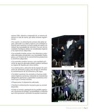 sistema falle, además se dispondrá de un sistema de
alarma en caso de avería, que debe revisarse regular-
mente.
  En cuanto a la alimentación animal, ésta debe ser
sana, adecuada a su edad y especie y en cantidad su-
ficiente para mantener un buen estado de salud y sa-
tisfacer sus necesidades de nutrición. A su vez, las ne-
cesidades fisiológicas deben ser consideradas respecto
a las experiencias adquiridas.
  Los animales tendrán acceso a los alimentos a inter-
valos adecuados atendiendo a sus necesidades fisioló-
gicas, y en función de los conocimientos productivos
y científicos adquiridos.
  Los animales tendrán acceso a una cantidad sufi-
ciente de agua de adecuada calidad o podrán satisfacer
su ingesta de líquidos por otros medios.
                                                                      Fuente: Citagro
  La construcción y ubicación de los equipos de sumi-
nistro de alimentos y agua, será tal que se minimice
la contaminación de los alimentos y del agua.
  Se deben mantener los animales en buenas condi-
ciones higiénico-sanitarias, realizando los tratamientos
obligatorios oportunos y aportando la asistencia vete-
rinaria que el animal necesite.
 Proporcionar el alojamiento adecuado.
 Facilitar la alimentación necesaria para su normal
desarrollo.
 Cuidar al animal y protegerlo de las posibles agresio-
nes, situaciones de peligro, incomodidades y molestias
que otras personas o animales les puedan ocasionar.



                                                           Fuente: Asociación de Frisona Andaluza




                                                                          Protección y bienestar animal 09 | Pág. 47
 
