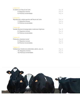 Capítulo 06
El ordeño en el Vacuno de Leche                              Pág. 28
        6.1 Requisitos mínimos                               Pág. 28
        6.2 Prácticas recomendadas                           Pág. 29


Capítulo 07
Reproducción y mejora genética del Vacuno de Leche           Pág. 34
        7.1 Requisitos mínimos                               Pág. 34
        7.2 Prácticas recomendadas                           Pág. 35


Capítulo 08
Sanidad. Normas de bioseguridad y condiciones higiénicas     Pág. 38
        8.1 Requisitos mínimos                               Pág. 38
        8.2 Prácticas recomendadas                           Pág. 41


Capítulo 09
Protección y bienestar animal                                Pág. 44
        9.1 Requisitos mínimos                               Pág. 45
        9.2 Prácticas recomendadas                           Pág. 49


Capítulo 10
Instalaciones. Condiciones ambientales, diseño, usos, etc.   Pág. 50
         10.1 Requisitos mínimos                             Pág. 50
         10.2 Prácticas recomendadas                         Pág. 50
 