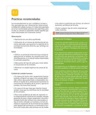 Prácticas recomendadas
Las recomendaciones se van a establecer en base a          y los cubos se sustituirán por tetinas, así como el
tres apartados que son: Alimentación, Salud animal         suministro ad libitum de la leche.
y Calidad del cuidado humano. En todos estos apartados
ya se han recomendado prácticas más específicas, pero        Evitar cualquier tipo de estrés originado por
en éste en concreto se pretenden resaltar aquellas que     ruidos molestos.
están relacionadas con el bienestar animal.                 Fuente: “Guía de Practicas Correctas de Higiene del Vacuno de
                                                            Leche”. Ministerio de Agricultura, Pesca y Alimentación

Alimentación
    Aportación de una dieta equilibrada.                   Producción Ecológica
    Utilización de un sistema de distribución del ali-       Todos los animales deberán tener acceso a zo-
   mento adecuado, que garantice la ingestión de la        nas al aire libre o a zonas abiertas de ejercicio
   cantidad necesaria de alimento, que satisfaga sus       cubiertas de vegetación, a menos que las condi-
   necesidades.                                            ciones atmosféricas o fisiológicas del animal no
                                                           lo permitan.
Salud
                                                             Los alojamientos deberán proporcionar al ani-
    Utilizar un protocolo veterinario que incluya la       mal adecuada libertad de movimientos con espa-
   aplicación de un sedante, de anestesia local y de       cio suficiente para garantizar su bienestar y co-
   antiinflamatorios, en el caso de realizar descornados   modidad, fácil acceso a la alimentación y al agua,
   en animales pequeños.                                   y niveles de circulación de aire, temperatura,
                                                           iluminación, humedad relativa, polvo y gas no
    Adecuación del tipo de suelo para evitar daños         perjudiciales.
   en las pezuñas de los animales.
                                                             El alojamiento no es obligatorio si las condiciones
    Mantener en estado higiénico las camas de las          climáticas posibilitan la vida del animal al aire libre.
   vacas.
                                                             Los mamíferos deberán disponer de una zona
Calidad del cuidado humano                                 cómoda, lisa, limpia y seca para que el animal
                                                           pueda descansar, debiendo contener una cama
     En épocas de fuerte calor: proporcionar buenas        de paja u otro material natural adecuado. Al me-
   sombras, refrigerar con agua a los animales (prefe-     nos la mitad de la superficie deberá ser terreno
   rible utilizar agua pulverizada a nebulizada) y mo-     firme, sin listones ni rejilla.
   dificar el manejo de la alimentación (aumentar la
   concentración energética de la ración y aportar la        Se prohíbe el alojamiento en habitáculos indi-
   comida a las horas más frescas).                        viduales.

     En casos en los que haya que inyectar, buscar           Los alojamientos, recintos, equipo y utensilios
   siempre zonas que no interfieran con la movilidad       deberán limpiarse y desinfectarse conveniente-
   de los animales.                                        mente. Para ello sólo se podrán emplear los si-
                                                           guientes productos: jabón de potasa y sosa, agua
     Para evitar problemas de falta de expresión en        y vapor, lechada de cal, cal, cal viva, hipoclorito
   el comportamiento natural de los animales, menores      sódico (lejía líquida), sosa cáustica, potasa cáus-
   ganancias de peso y mayor propensión a las enfer-       tica, peróxido de hidrógeno (agua oxigenada),
   medades (estos dos últimos muy relacionados al          esencias naturales de plantas, ácidos cítrico, pa-
   tipo de leche utilizada y al manejo), a la hora de      racético, fórmico, láctico, oxálico y acético, al-
   realizar la separación de los terneros de las madres    cohol, ácidos nítrico y fosfórico (sólo en equipos
   justo después del nacimiento, se mantendrá al ter-      de lechería), formaldehido y carbonato de sodio.
   nero entre cuatro días a dos semanas con las madres
                                                                                  Protección y bienestar animal 09 | Pág. 49
 