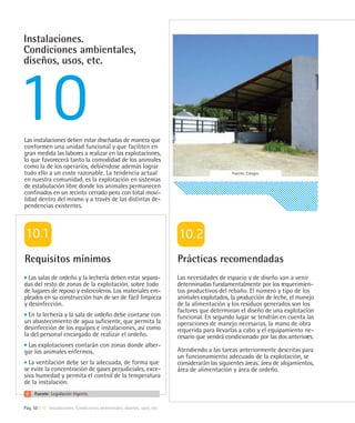 Instalaciones.
Condiciones ambientales,
diseños, usos, etc.




Las instalaciones deben estar diseñadas de manera que
conformen una unidad funcional y que faciliten en
gran medida las labores a realizar en las explotaciones,
lo que favorecerá tanto la comodidad de los animales
como la de los operarios, debiéndose además lograr
todo ello a un coste razonable. La tendencia actual                                              Fuente: Citagro
en nuestra comunidad, es la explotación en sistemas
de estabulación libre donde los animales permanecen
confinados en un recinto cerrado pero con total movi-
lidad dentro del mismo y a través de las distintas de-
pendencias existentes.




Requisitos mínimos                                                         Prácticas recomendadas
  Las salas de ordeño y la lechería deben estar separa-                    Las necesidades de espacio y de diseño van a venir
das del resto de zonas de la explotación, sobre todo                       determinadas fundamentalmente por los requerimien-
de lugares de reposo y estercoleros. Los materiales em-                    tos productivos del rebaño. El número y tipo de los
pleados en su construcción han de ser de fácil limpieza                    animales explotados, la producción de leche, el manejo
y desinfección.                                                            de la alimentación y los residuos generados son los
                                                                           factores que determinan el diseño de una explotación
  En la lechería y la sala de ordeño debe contarse con                     funcional. En segundo lugar se tendrán en cuenta las
un abastecimiento de agua suficiente, que permita la                       operaciones de manejo necesarias, la mano de obra
desinfección de los equipos e instalaciones, así como                      requerida para llevarlas a cabo y el equipamiento ne-
la del personal encargado de realizar el ordeño.                           cesario que vendrá condicionado por las dos anteriores.
 Las explotaciones contarán con zonas donde alber-
gar los animales enfermos.                                                 Atendiendo a las tareas anteriormente descritas para
                                                                           un funcionamiento adecuado de la explotación, se
  La ventilación debe ser la adecuada, de forma que                        considerarán las siguientes áreas: área de alojamientos,
se evite la concentración de gases perjudiciales, exce-                    área de alimentación y área de ordeño.
siva humedad y permita el control de la temperatura
de la instalación.
     Fuente: Legislación Vigente.

Pág. 50 | 10 Instalaciones. Condiciones ambientales, diseños, usos, etc.
 