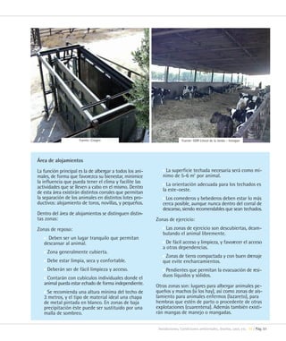 Fuente: Citagro                                      Fuente: GDR Litoral de la Janda – Innogan




Área de alojamientos

La función principal es la de albergar a todos los ani-       La superficie techada necesaria será como mí-
males, de forma que favorezca su bienestar, minimice         nimo de 5-6 m2 por animal.
la influencia que pueda tener el clima y facilite las
actividades que se lleven a cabo en el mismo. Dentro           La orientación adecuada para los techados es
de esta área existirán distintos corrales que permitan       la este-oeste.
la separación de los animales en distintos lotes pro-         Los comederos y bebederos deben estar lo más
ductivos: alojamiento de toros, novillas, y pequeños.        cerca posible, aunque nunca dentro del corral de
                                                             descanso, siendo recomendables que sean techados.
Dentro del área de alojamientos se distinguen distin-
tas zonas:                                                Zonas de ejercicio:
Zonas de reposo:                                              Las zonas de ejercicio son descubiertas, deam-
                                                             bulando el animal libremente.
     Deben ser un lugar tranquilo que permitan
   descansar al animal.                                        De fácil acceso y limpieza, y favorecer el acceso
                                                             a otras dependencias.
     Zona generalmente cubierta.
                                                              Zonas de tierra compactada y con buen drenaje
     Debe estar limpia, seca y confortable.                  que evite encharcamientos.
     Deberán ser de fácil limpieza y acceso.                  Pendientes que permitan la evacuación de resi-
    Contarán con cubículos individuales donde el             duos líquidos y sólidos.
   animal pueda estar echado de forma independiente.
                                                          Otras zonas son: lugares para albergar animales pe-
    Se recomienda una altura mínima del techo de          queños y machos (si los hay), así como zonas de ais-
   3 metros, y el tipo de material ideal una chapa        lamiento para animales enfermos (lazareto), para
   de metal pintada en blanco. En zonas de baja           hembras que estén de parto o procedente de otras
   precipitación éste puede ser sustituido por una        explotaciones (cuarentena). Además también existi-
   malla de sombreo.                                      rán mangas de manejo o mangadas.


                                                           Instalaciones. Condiciones ambientales, diseños, usos, etc. 10 | Pág. 51
 
