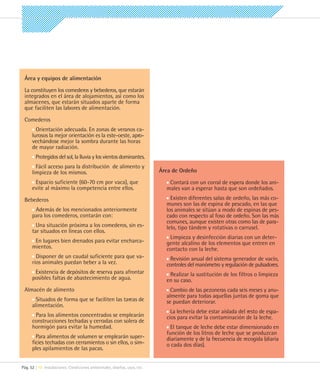 Área y equipos de alimentación

 La constituyen los comederos y bebederos, que estarán
 integrados en el área de alojamientos, así como los
 almacenes, que estarán situados aparte de forma
 que faciliten las labores de alimentación.

 Comederos
        Orientación adecuada. En zonas de veranos ca-
      lurosos la mejor orientación es la este-oeste, apro-
      vechándose mejor la sombra durante las horas
      de mayor radiación.
        Protegidos del sol, la lluvia y los vientos dominantes.
        Fácil acceso para la distribución de alimento y
      limpieza de los mismos.                                              Área de Ordeño
       Espacio suficiente (60-70 cm por vaca), que                            Contará con un corral de espera donde los ani-
      evite al máximo la competencia entre ellos.                            males van a esperar hasta que son ordeñados.
 Bebederos                                                                     Existen diferentes salas de ordeño, las más co-
                                                                             munes son las de espina de pescado, en las que
       Además de los mencionados anteriormente                               los animales se sitúan a modo de espinas de pes-
      para los comederos, contarán con:                                      cado con respecto al foso de ordeño. Son las más
                                                                             comunes, aunque existen otras como las de para-
        Una situación próxima a los comederos, sin es-                       lelo, tipo tándem y rotativas o carrusel.
      tar situados en líneas con ellos.
                                                                              Limpieza y desinfección diarias con un deter-
       En lugares bien drenados para evitar encharca-                        gente alcalino de los elementos que entren en
      mientos.                                                               contacto con la leche.
        Disponer de un caudal suficiente para que va-                         Revisión anual del sistema generador de vacío,
      rios animales puedan beber a la vez.                                   controles del manómetro y regulación de pulsadores.
       Existencia de depósitos de reserva para afrontar                       Realizar la sustitución de los filtros o limpieza
      posibles faltas de abastecimiento de agua.                             en su caso.
 Almacén de alimento                                                           Cambio de las pezoneras cada seis meses y anu-
                                                                             almente para todas aquellas juntas de goma que
        Situados de forma que se faciliten las tareas de                     se puedan deteriorar.
      alimentación.
                                                                               La lechería debe estar aislada del resto de espa-
       Para los alimentos concentrados se emplearán                          cios para evitar la contaminación de la leche.
      construcciones techadas y cerradas con solera de
      hormigón para evitar la humedad.                                         El tanque de leche debe estar dimensionado en
                                                                             función de los litros de leche que se produzcan
        Para alimentos de volumen se emplearán super-                        diariamente y de la frecuencia de recogida (diaria
      ficies techadas con cerramientos o sin ellos, o sim-                   o cada dos días).
      ples apilamientos de las pacas.


Pág. 52 | 10 Instalaciones. Condiciones ambientales, diseños, usos, etc.
 