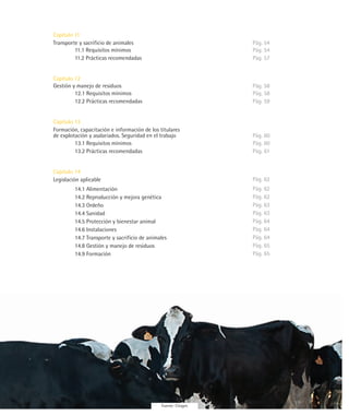 Capítulo 11
Transporte y sacrificio de animales                             Pág. 54
         11.1 Requisitos mínimos                                Pág. 54
         11.2 Prácticas recomendadas                            Pág. 57


Capítulo 12
Gestión y manejo de residuos                                    Pág. 58
         12.1 Requisitos mínimos                                Pág. 58
         12.2 Prácticas recomendadas                            Pág. 59


Capítulo 13
Formación, capacitación e información de los titulares
de explotación y asalariados. Seguridad en el trabajo           Pág. 60
         13.1 Requisitos mínimos                                Pág. 60
         13.2 Prácticas recomendadas                            Pág. 61


Capítulo 14
Legislación aplicable                                           Pág. 62
         14.1 Alimentación                                      Pág. 62
         14.2 Reproducción y mejora genética                    Pág. 62
         14.3 Ordeño                                            Pág. 63
         14.4 Sanidad                                           Pág. 63
         14.5 Protección y bienestar animal                     Pág. 64
         14.6 Instalaciones                                     Pág. 64
         14.7 Transporte y sacrificio de animales               Pág. 64
         14.8 Gestión y manejo de residuos                      Pág. 65
         14.9 Formación                                         Pág. 65




                                              Fuente: Citagro
 