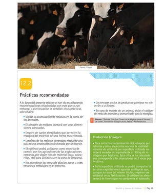 Fuente: Citagro




Prácticas recomendadas
A lo largo del presente código se han ido estableciendo                  Los envases vacíos de productos químicos no vol-
recomendaciones relacionadas con este punto, sin                        verán a utilizarse.
embargo a continuación se detallan otras prácticas
adicionales:                                                             En caso de muerte de un animal, aislar el cadáver
                                                                        del resto de animales y comunicarlo para la recogida.
     Vigilar la acumulación de residuos en la cama de
   los animales.                                                         Fuente: "Guía de Prácticas Correctas de Higiene para el Vacuno
                                                                         de Leche”. Ministerio de Agricultura, Pesca y Alimentación.
     El almacén de residuos contará con unas dimen-
   siones adecuadas.
     Empleo de suelos enrejillados que permiten la
   recogida del estiércol de una forma más cómoda.                     Producción Ecológica
    Limpieza de los residuos generados mediante una
   pala o una arrastradera traccionada por un tractor.                   Para evitar la contaminación del subsuelo por
                                                                       nitratos y otros elementos nocivos la cantidad
     El estiércol podrá utilizarse como moneda de                      máxima de estiércol por superficie utilizada no
   cambio con los agricultores de las explotaciones                    deberá exceder del equivalente a 170 kg de ni-
   cercanas, por algún tipo de material (paja, casca-                  trógeno por hectárea. Esta cifra se ha calculado
   rillas, etc) para utilizarlas en la zona de descanso.               que corresponde a las deyecciones de 2 vacas por
    No abandonar las bolsas de plástico, sacos u otros                 hectárea.
   envases o embalajes en el entorno.                                    En la superficie utilizada se podrá computar la
                                                                       de otras explotaciones agrarias ecológicas que,
                                                                       aunque no sean del mismo titular, empleen ese
                                                                       estiércol en su fertilización. El estiércol se alma-
                                                                       cenará de forma que no contamine el subsuelo.


                                                                                                Gestión y manejo de residuos 12 | Pág. 59
 