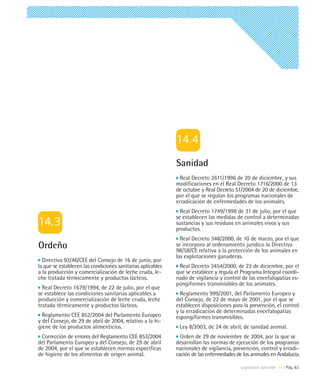Sanidad
                                                               Real Decreto 2611/1996 de 20 de diciembre, y sus
                                                             modificaciones en el Real Decreto 1716/2000 de 13
                                                             de octubre y Real Decreto 51/2004 de 20 de diciembre,
                                                             por el que se regulan los programas nacionales de
                                                             erradicación de enfermedades de los animales.
                                                               Real Decreto 1749/1998 de 31 de julio, por el que
                                                             se establecen las medidas de control a determinadas
                                                             sustancias y sus residuos en animales vivos y sus
                                                             productos.
                                                               Real Decreto 348/2000, de 10 de marzo, por el que
Ordeño                                                       se incorpora al ordenamiento jurídico la Directiva
                                                             98/58/CE relativa a la protección de los animales en
                                                             las explotaciones ganaderas.
  Directiva 92/46/CEE del Consejo de 16 de junio, por
la que se establecen las condiciones sanitarias aplicables    Real Decreto 3454/2000, de 22 de diciembre, por el
a la producción y comercialización de leche cruda, le-       que se establece y regula el Programa Integral coordi-
che tratada térmicamente y productos lácteos.                nado de vigilancia y control de las encefalopatías es-
                                                             pongiformes transmisibles de los animales.
  Real Decreto 1679/1994, de 22 de julio, por el que
se establece las condiciones sanitarias aplicables a           Reglamento 999/2001, del Parlamento Europeo y
producción y comercialización de leche cruda, leche          del Consejo, de 22 de mayo de 2001, por el que se
tratada térmicamente y productos lácteos.                    establecen disposiciones para la prevención, el control
                                                             y la erradicación de determinadas encefalopatías
  Reglamento CEE 852/2004 del Parlamento Europeo             espongiformes transmisibles.
y del Consejo, de 29 de abril de 2004, relativo a la hi-
giene de los productos alimenticios.                          Ley 8/2003, de 24 de abril, de sanidad animal.
 Corrección de errores del Reglamento CEE 853/2004             Orden de 29 de noviembre de 2004, por la que se
del Parlamento Europeo y del Consejo, de 29 de abril         desarrollan las normas de ejecución de los programas
de 2004, por el que se establecen normas específicas         nacionales de vigilancia, prevención, control y erradi-
de higiene de los alimentos de origen animal.                cación de las enfermedades de los animales en Andalucía.

                                                                                          Legislación aplicable 14 | Pág. 63
 